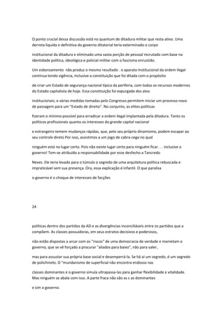 O ponto crucial dessa discussão está no quantum de ditadura militar que resta ativo. Uma
derrota liquida e definitiva do governo ditatorial teria exterminado o corpo
institucional da ditadura e eliminado uma vasta porção de pessoal recrutado com base na
identidade política, ideológica e policial-militar com o fascìsma enrustido.
Um esboroamento não produz o mesmo resultado . o aparato institucional da ordem ilegal
continua tendo vigência, inclusive a constituição que foi ditada com o propósito
de criar um Estado de segurança nacional típico da periferia, com todos os recursos modernos
do Estado capitalista de hoje. Essa constituição foi expurgada dos atos
institucionais; e várias medidas tomadas pelo Congresso permitem iniciar um processo novo
de passagem para um "Estado de direito". No conjunto, as elites políticas
fizeram o mínimo possível para erradicar a ordem ilegal implantada pela ditadura. Tanto os
políticos profissionais quanto os interesses do grande capital nacional
e estrangeiro temem mudanças rápidas, que, pelo seu próprio dinamismo, podem escapar ao
seu controle direto Por isso, assistimos a um jogo de cabra-cega no qual
ninguém está no lugar certo. Pois não existe lugar certo para ninguém ficar. . . inclusive o
governo! Tem-se atribuído a responsabilidade por esse desfecho a Tancredo
Neves. Ele teria levado para o túmulo o segredo de uma arquitetura política rebuscada e
impraticável sem sua presença. Ora, essa explicação é infantil. O que paralisa
o governo é o choque de interesses de facções
24
políticas dentro dos partidos da AD e as divergências inconciliáveis entre os partidos que a
compõem. As classes possuidoras, em seus estratos decisivos e poderosos,
não estão dispostas a arcar com os "riscos" de uma democracia de verdade e manietam o
governo, que se vê forçado a procurar "aliados para baixo", não para valer,
mas para assustar sua própria base social e desemperrá-la. Se há aí um segredo, é um segredo
de polichinelo. O "mundanismo de superficial não encontra endosso nas
classes dominantes e o governo simula ultrapassa-las para ganhar flexibilidade e vitalidade.
Mas ninguém se abala com isso. A parte fraca não são as c as dominantes
e sim o governo.
 