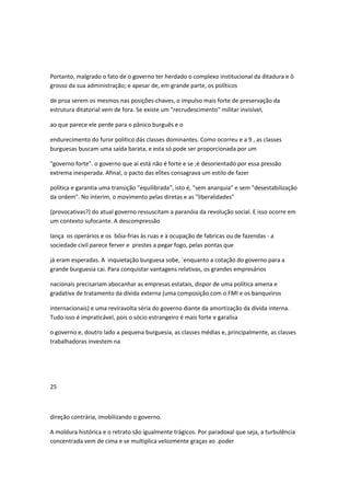 Portanto, malgrado o fato de o governo ter herdado o complexo institucional da ditadura e ò
grosso da sua administração; e apesar de, em grande parte, os políticos
de proa serem os mesmos nas posições-chaves, o impulso mais forte de preservação da
estrutura ditatorial vem de fora. Se existe um "recrudescimento" militar invisível,
ao que parece ele perde para o pânico burguês e o
endurecimento do furor político dás classes dominantes. Como ocorreu e a 9 , as classes
burguesas buscam uma saída barata, e esta só pode ser proporcionada por um
"governo forte". o governo que aí está não é forte e se ;é desorientado por essa pressão
extrema inesperada. Afinal, o pacto das elites consagrava um estilo de fazer
política e garantia uma transição "equilibrada", isto é, "sem anarquia" e sem "desestabilização
da ordem". No ínterim, o movimento pelas diretas e as "liberalidades"
(provocativas?) do atual governo ressuscitam a paranóia da revolução social. E isso ocorre em
um contexto sufocante. A descompressão
lança os operários e os bóia-frias às ruas e à ocupação de fabricas ou de fazendas - a
sociedade civil parece ferver e prestes a pegar fogo, pelas pontas que
já eram esperadas. A inquietação burguesa sobe, `enquanto a cotação do governo para a
grande burguesia cai. Para conquistar vantagens relativas, os grandes empresários
nacionais precisariam abocanhar as empresas estatais, dispor de uma política amena e
gradativa de tratamento da dívida externa (uma composição com o FMI e os banqueiros
internacionais) e uma reviravolta séria do governo diante da amortização da dívida interna.
Tudo isso é impraticável, pois o sócio estrangeiro é mais forte e garalisa
o governo e, doutro lado a pequena burguesia, as classes médias e, principalmente, as classes
trabalhadoras investem na
25
direção contrária, imobilizando o governo.
A moldura histórica e o retrato são igualmente trágicos. Por paradoxal que seja, a turbulência
concentrada vem de cima e se multiplica velozmente graças ao .poder
 