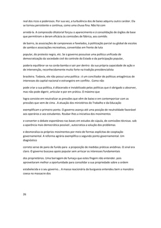 real dos ricos e poderosos. Por sua vez, a turbulência dos de baixo adquiriu outro caráter. Ela
se tornou persistente e contínua, como uma chuva fina. Não há com
arredá-la. A compressão ditatorial forçou o aparecimento e á consolidação de órgãos de base
que permitiram e deram eficácia às comissões de fábrica, aos comitês
de bairro, às associações de camponeses e favelados, à politização parcial ou global de escolas
de samba e associações recreativas, convertidas em frente de luta
popular, do protesto negro, etc. Se o governo possuísse uma política unificada de
democratização da sociedade civil do controle do Estado e da participação popular,
poderia equilibrar-se na corda-bamba e sair por dentro da sua própria capacidade de ação e
de intervenção, reconhecidamente muito forte na tradição presidencialista
brasileira. Todavia, ele não possui uma política : é um conciliador de políticas antagônicas de
interesses do capital nacional e estrangeiro em conflito . Como não
pode criar a sua política, é dilacerado e inviabilizado pelas políticas que é obrigado a absorver,
mas não pode digerir, articular e por em prática. O máximo que
logra consiste em neutralizar as pressões que vêm de baixo e em contemporizar com as
pressões que vem de cima . A atuação dos ministérios do Trabalho e da Educação
exemplificam o primeiro ponto. O governo avança até uma posição de neutralidade favorável
aos operários e aos estudantes. Roubar-lhes a iniciativa dos movimentos
e converter o debate espontâneo nas bases em estudos de cúpula, de comissões técnicas. sob
a aparência mais democrática possível , autocratiza a solução dos problemas
e desmoraliza os próprios movimentos por meio de formas explícitas de cooptação
governamental. A reforma agrária exemplifica o segundo ponto governamental. Um
diagnóstico
correto serve de pano de fundo para a proposição de medidas práticas anódinas. O sinal era
claro. O governo buscava apoio popular sem arriscar os interesses fundamentais
dos proprietários. Uma barragem de fumaça que estes fingem não entender. pois
aproveitaram melhor a oportunidade para consolidar a sua propriedade sobre a ordem
estabelecida e o seu governo... A massa reacionária da burguesia entendeu bem a manobra
coesa no massacre dos
26
 