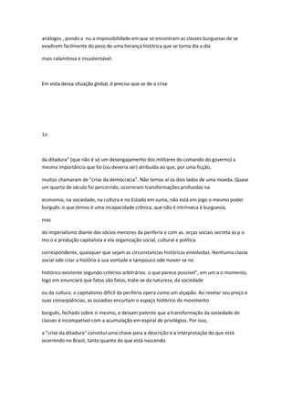 análogos , pondo a nu a impossibilidade em que se encontram as classes burguesas de se
evadirem facilmente do peso de uma herança histórica que se torna dia a dia
mais calamitosa e insustentável.
Em vista dessa situação global, é preciso que se de a crise
1o
da ditadura" (que não é só um desengajamento dos militares do comando do governo) a
mesma importância que foi (ou deveria ser) atribuída ao que, por uma ficção,
muitos chamaram de "crise da democracia". Não temos aí os dois lados de uma moeda. Quase
um quarto de século foi percorrido, ocorreram transformações profundas na
economia, na sociedade, na cultura e no Estado em suma, não está em jogo o mesmo poder
burguês. o que temos é uma incapacidade crônica, que não é intrínseca à burguesia,
mas
do imperialismo diante das sócios menores da periferia e com as. orças sociais secreta as p o
mo o e produção capitalista e ela organização social, cultural e política
correspondente, quaisquer que sejam as circunstancias históricas envolvidas. Nenhuma classe
social ode criar a história à sua vontade e tampouco ode mover-se no
histórico existente segundo critérios arbitrários. o que parece possível", em um a o momento,
logo em enunciará que fatos são fatos, trate-se da natureza, da sociedade
ou da cultura. o capitalismo difícil da periferia opera como um alçapão. Ao revelar seu preço e
suas conseqüências, as ousadias encurtam o espaço histórico do movimento
burguês, fechado sobre si mesmo, e deixam patente que a transformação da sociedade de
classes é incompatível com a acumulação em espiral de privilégios. Por isso,
a "crise da ditadura" constitui uma chave para a descrição e a interpretação do que está
ocorrendo no Brasil, tanto quanto do que está nascendo.
 