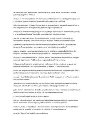 de exercer em toda a plenitude a sua dominação de classe. Houve um momento no qual
parecia que a grande vitória da
ditadura (e dos conservadores) fora alcançada quando se concertou o pacto político pelo qual
a escolha do sucessor do general de plantão na Presidência se transferira
definitivamente para o Colégio Eleitoral. Hoje já se pode discernir que a vitória de militares e
civis empenhados na "transição lenta, gradual e segura" apresentava
um leque de desdobramentos e vergara todas as forças oposicionistas. Determinar o sucessor
e as condições políticas da "transição" constituíam dois objetivos centrais,
mas não os mais importantes. O essencial consistia (e ainda consiste) em impedir um
deslocamento de poder, com uma acumulação dê forças políticas acelerada das classes
subalternas. O que os militares temiam era ainda mais temido pela massa reacionária da
burguesia. Trocar a ditadura por um governo de "conciliação conservadora"
era uma barganha imprevista, que o sustentaria de podei e de propagação ideológica da
burguesia fortaleceu com estardalhaço por todos os ~ meios possíveis (conferindo,
inclusive, à campanha eleitoral de Tancredo Neves o estatuto de um movimento de salvação
nacional). A partir daí, o PMDB perdera a capacidade de afirmar-se numa
linha de combate coerente pela democracia e adernou a direita arrastando na queda sua
esquerda parlamentar e sua riquíssima irradiação popular. O antiditatorialismo
passou por um processo análogo ao esvaziamento do republicanismo, provocado pela aliança
dos fazendeiros com os republicanos históricos . Os touros ficaram soltos
na praça . Mas não havia toureiros. Os próceres do PMDB ocupavam-se em "matar as cobras
com o próprio veneno"
, enquanto estas mudavam de covil e se instalavam confortavelmente entre as cobras que
infestavam o PMDB. Em seu clímax, o movimento político popular sofrera um
golpe mortal . A transferência de poder converteu-se numa troca e nomes e, como afirmou um
notável comentarista político, as velhas e as novas raposas aplainaram
o caminho que levava à satisfação de seus apetites.
Esse era o desdobramento que mais convinha às elites econômicas, culturais e políticas das
classes dominantes. Esvaziar a praça pública, recolher as bandeiras políticas
"radicais", matar no nascedouro o movimento cívico mais impressionante da nossa história -
restaurando de um golpe as transações de gabinete, as composições entre
os varões "liberais" da República, o mundanismo
 