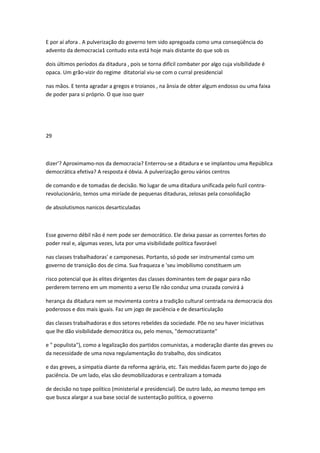 E por aí afora . A pulverização do governo tem sido apregoada como uma conseqüência do
advento da democracia1 contudo esta está hoje mais distante do que sob os
dois últimos períodos da ditadura , pois se torna difícil combater por algo cuja visibilidade é
opaca. Um grão-vizir do regime ditatorial viu-se com o curral presidencial
nas mãos. E tenta agradar a gregos e troianos , na ânsia de obter algum endosso ou uma faixa
de poder para si próprio. O que isso quer
29
dizer'? Aproximamo-nos da democracia? Enterrou-se a ditadura e se implantou uma República
democrática efetiva? A resposta é óbvia. A pulverização gerou vários centros
de comando e de tomadas de decisão. No lugar de uma ditadura unificada pelo fuzil contra-
revolucionário, temos uma miríade de pequenas ditaduras, zelosas pela consolidação
de absolutismos nanicos desarticuladas
Esse governo débil não é nem pode ser democrático. Ele deixa passar as correntes fortes do
poder real e, algumas vezes, luta por uma visibilidade política favorável
nas classes trabalhadoras' e camponesas. Portanto, só pode ser instrumental como um
governo de transição dos de cima. Sua fraqueza e 'seu imobilismo constituem um
risco potencial que às elites dirigentes das classes dominantes tem de pagar para não
perderem terreno em um momento a verso Ele não conduz uma cruzada convirá á
herança da ditadura nem se movimenta contra a tradição cultural centrada na democracia dos
poderosos e dos mais iguais. Faz um jogo de paciência e de desarticulação
das classes trabalhadoras e dos setores rebeldes da sociedade. Põe no seu haver iniciativas
que lhe dão visibilidade democrática ou, pelo menos, "democratizante"
e " populista"), como a legalização dos partidos comunistas, a moderação diante das greves ou
da necessidade de uma nova regulamentação do trabalho, dos sindicatos
e das greves, a simpatia diante da reforma agrária, etc. Tais medidas fazem parte do jogo de
paciência. De um lado, elas são desmobilizadoras e centralizam a tomada
de decisão no tope político (ministerial e presidencial). De outro lado, ao mesmo tempo em
que busca alargar a sua base social de sustentação política, o governo
 