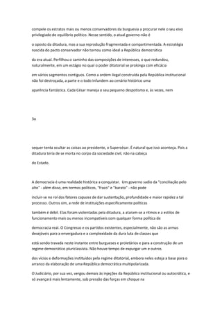 compele os estratos mais ou menos conservadores da burguesia a procurar nele o seu eixo
privilegiado de equilíbrio político. Nesse sentido, o atual governo-não é
o oposto da ditadura, mas a sua reprodução fragmentada e compartimentada. A estratégia
nascida do pacto conservador não tornou como ideal a República democrática
da era atual. Perfilhou o caminho das composições de interesses, o que redundou,
naturalmente, em um estágio no qual o poder ditatorial se prolonga com eficácia
em vários segmentos contíguos. Como a ordem ilegal construída pela República institucional
não foi destroçada, a parte e o todo infundem ao cenário histórico uma
aparência fantástica. Cada César maneja o seu pequeno despotismo e, às vezes, nem
3o
sequer tenta ocultar as coisas ao presidente, o Supercésar. É natural que isso aconteça. Pois a
ditadura teria de se morta no corpo da sociedade civil, não na cabeça
do Estado.
A democracia é uma realidade histórica a conquistar. Um governo sadio da "conciliação pelo
alto" - além disso, em termos políticos, "fraco" e "barato" - não pode
incluir-se no rol dos fatores capazes de dar sustentação, profundidade e maior rapidez a tal
processo. Outros sim, a rede de instituições especificamente políticas
também é débil. Elas foram violentadas pela ditadura, a ataram-se a ritmos e a estilos de
funcionamento mais ou menos incompatíveis com qualquer forma política de
democracia real. O Congresso e os partidos existentes, especialmente, não são as armas
desejáveis para a envergadura e a complexidade da dura luta de classes que
está sendo travada neste instante entre burgueses e proletários e para a construção de um
regime democrático pluriclassista. Não houve tempo de expurgar um e outros
dos vícios e deformações instituídos pelo regime ditatorial, embora neles esteja a base para o
arranco da elaboração de uma República democrática multipolarizada.
O Judiciário, por sua vez, vergou demais às injeções da República institucional ou autocrática, e
só avançará mais lentamente, sob pressão das forças em choque na
 