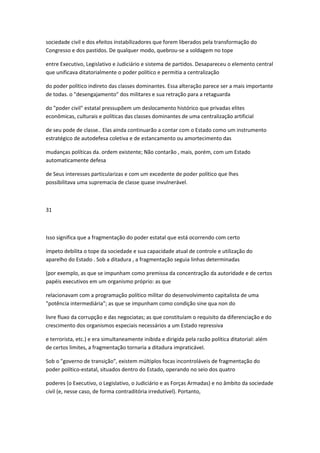 sociedade civil e dos efeitos ínstabílizadores que forem liberados pela transformação do
Congresso e dos pastidos. De qualquer modo, quebrou-se a soldagem no tope
entre Executivo, Legislativo e Judiciário e sistema de partidos. Desapareceu o elemento central
que unificava ditatorialmente o poder político e permitia a centralização
do poder político indireto das classes dominantes. Essa alteração parece ser a mais importante
de todas. o "desengajamento" dos militares e sua retração para a retaguarda
do "poder civil" estatal pressupõem um deslocamento histórico que privadas elites
econômicas, culturais e políticas das classes dominantes de uma centralização artificial
de seu pode de classe.. Elas ainda continuarão a contar com o Estado como um instrumento
estratégico de autodefesa coletiva e de estancamento ou amortecimento das
mudanças políticas da. ordem existente; Não contarão , mais, porém, com um Estado
automaticamente defesa
de Seus interesses particularizas e com um excedente de poder político que lhes
possibilitava uma supremacia de classe quase invulnerável.
31
Isso significa que a fragmentação do poder estatal que está ocorrendo com certo
ímpeto debilita o tope da sociedade e sua capacidade atual de controle e utilização do
aparelho do Estado . Sob a ditadura , a fragmentação seguia linhas determinadas
(por exemplo, as que se impunham como premissa da concentração da autoridade e de certos
papéis executivos em um organismo próprio: as que
relacionavam com a programação político militar do desenvolvimento capitalista de uma
"potência intermediária"; as que se impunham como condição sine qua non do
livre fluxo da corrupção e das negociatas; as que constituíam o requisito da diferenciação e do
crescimento dos organismos especiais necessários a um Estado repressiva
e terrorista, etc.) e era simultaneamente inibida e dirigida pela razão política ditatorial: além
de certos limites, a fragmentação tornaria a ditadura impraticável.
Sob o "governo de transição", existem múltiplos focas incontroláveis de fragmentação do
poder político-estatal, situados dentro do Estado, operando no seio dos quatro
poderes (o Executivo, o Legislativo, o Judiciário e as Forças Armadas) e no âmbito da sociedade
civil (e, nesse caso, de forma contraditória irredutível). Portanto,
 