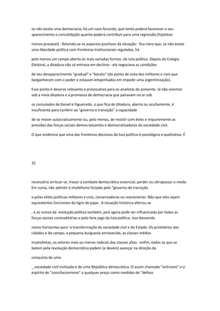se não existe uma democracia, há um caos fecundo, que tanto poderá favorecer o seu
aparecimento e consolidação quanto poderá contribuir para uma regressão (hipótese
menos provável) . Retendo-se os aspectos positivos da situação: fica claro que, se não existe
uma liberdade política com fronteiras institucionais reguladas, há
pelo menos um campo aberto às mais variadas formas .de luta política. Depois do Colégio
Eleitoral, a ditadura não só entrava em declínio - ela negociava as condições
de seu desaparecimento "gradual" e "barato" (do ponto de vista dos militares e civis que
barganharam com o poder e estavam empenhados em impedir uma argentinização).
Esse ponto é deveras relevante e provocativo para os analistas do presente. Já não vivemos
sob a meia ditadura e a promessa de democracia que pairavam no ar sob
os consulados de Geisel e Figueiredo. o que fica de ditadura, aberta ou ocultamente, é
insuficiente para conferir ao "governo e transição" a capacidade
de se mover autocraticamente ou, pelo menos, de resistir com êxito e impunemente as
pressões das forças sociais democratizantes e democratizadoras da sociedade civil.
O que evidencia que uma das fronteiras decisivas da luta política é psicológica e qualitativa. É
32
necessário arriscar-se, travar o combate democrático essencial, perder ou ultrapassar o medo.
Em suma, não admitir ó imobilismo forjado pelo "governo de transição
e pelas elites políticas militares e civis, conservadoras ou reacionárias. Não que eles sejam
equivalentes funcionais do tigre de pape . A situação histórica alterou-se
, e os rumos da -evolução política também, pois agora pode ser influenciada por todas as
forças sociais contraditórias e pelo livre jogo da luta política. Isso desvenda
novos horizontes para 'a transformação da sociedade civil e do Estado. Os proletários das
cidades e do campo, a pequena burguesia enraivecida, as classes médias
insatisfeitas, os setores mais ou menos radicais das classes altas - enfim, todos os que se
batem pela revolução democrática podem (e devem) avançar na direção da
conquista de uma
_ sociedade civil civilizada e de uma República democrática. O assim chamado "entrismo" e o
espírito de "conciliacionismo" a qualquer preço como medidas de "defesa
 