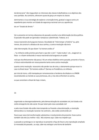 da democracia" não resguardam os interesses das classes trabalhadoras e os objetivos dos
seus partidos. Ao contrário, oferecem quase de graça um respiro às classes
dominantes e à sua estratégia de explorar a transição lenta, gradual e segura como um
expediente para montar um Estado de segurança nacional com as a aparências
de um "Estado de direito "
Ver o presente em termos obsessivos do passado constitui uma deformação da ótica política.
O passado não pode ser ignorado e tampouco subestimado. Todavia, se a
massa reacionária da burguesia tivesse a faculdade de "interromper a história" ou, pelo
menos, de construir a ditadura de seus sonhos, a contra-revolução não teria
sido interrompida. Os que dizem "os homens estão aí"
, "os militares estão prontos para fazer o que der e vier", "nada mudou", etc., exageram os
fatos - e o fazem atribuindo à massa reacionária da burguesia um poder
real que ela efetivamente não possui. Há um enlace dialético entre passado, presente e futuro;
o futuro está embutido em nosso presente tanto como contra-revolução
quanto como revolução necessário não perder isso de vista, o obviamente porque esse é o
caso no Brasil atual. "Os homens estão aí" (Sarney na Presidência, os militares
por trás do trono, a AD manejada por remanescentes e herdeiros da ditadura e o PMDB
escamoteando ou traindo as suas promessas, etc.), mas eles enfrentam os outros,
os que constróem o Brasil de hoje e lutam,
33
organizada ou desorganizadamente, pela democratização da sociedade civil, do Estado e do
estilo emergente de vida social. Os que lutam pela nova sociedade civil
e pelo novo Estado não estão interrompendo ou freando a descolonização, a revolução
democrática e a revolução nacional. Ao contrario , eles estão construindo um
futuro que nasce da transformação substantiva e revolucionária do presente. Esses outros
também são eles (ou melhor: nós) . Nós estamos aqui. Cabe-nos impedir que
o passado se prolongue e se reproduza no presente e faça do futuro uma reprodução ampliada
(e renovada) do passado , ou seja, cabe-nos extinguir uma forma de barbárie
 