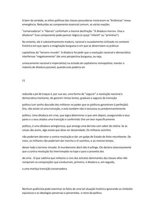 A bem da verdade, as elites políticas das classes possuidoras mostraram-se "britânicas" nessa
emergência. Reduzidas ao componente essencial comum, as várias reações
"conservadoras" e "liberais" continham a mesma decifração: "A ditadura morreu. Viva a
ditadura!" Esse componente pode parecer ilógico (e quiçá "infantil" ou "primitivo").
No entanto, ele é substantivamente maduro, racional e ousadamente civilizado no contexto
histórico em que opera a imaginação burguesa e em que se desenrolam as práticas
capitalistas da "terceiro mundo". A ditadura foi pedir que a revolução nacional e democrática
interferisse "negativamente" (de uma perspectiva burguesa, ou seja,
univocamente nacional e imperialista) na eclosão do capitalismo monopolista; manter o
máximo de ditadura possível, quando esta poderia ser
11
reduzida a pó de traque é, por sua vez, uma forma de "segurar" a revolução nacional e
democrática montante, de garantir ritmos lentos, graduais e seguros de transição
política (um sonho dourado dos militares no poder que os políticos garantiram à perfeição).
Ora, não existe só uma transição, e esta também não é exclusiva ou predominantemente
política. Uma ditadura em crise, que logra determinar o que vem depois, assegurando a seus
pares e a seus aliados uma transição e conferindo-1he um teor especificamente
político, é uma ditadura semigloriosa, que amarga uma derrota com sabor de vitória. Se as
coisas são assim, algo existe que deve ser desvendado. Os militares sozinhos
não poderiam decretar a contra-revolução e dar um golpe de Estado de êxito retumbante. De
novo, os militares não poderiam dar marcha a ré sozinhos, e ao mesmo tempo,
deixar todo o terreno minado. O mundanismo dócil não é esfinge. Ele declara ostensivamente
que a contra-revolução foi interrompida no tope e para o proveito dos
de cima . O que sublima que militares e civis dos estratos dominantes das classes altas não
romperam as composições que conduziram, primeiro, à ditadura e, em seguida,
a uma mortiça transição conservadora.
Nenhum publicista pode examinar os fatos de uma tal situação histórica ignorando os símbolos
equívocos e as ideologias perversas e pervertidas. o reino da política
 