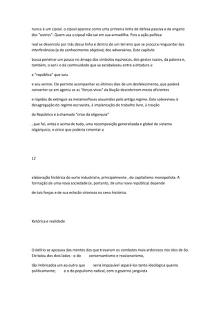 nunca é um cipoal. o cipoal aparece como uma primeira linha de defesa passiva e de engano
dos "outros". Quem usa o cipoal não cai em sua armadilha. Pois a ação política
real se desenrola por trás dessa linha e dentro de um terreno que se procura resguardar das
interferências (e do conhecimento objetivo) dos adversários. Este capítulo
busca penetrar um pouco no âmago dos símbolos equívocos, dós gestos vazios, da palavra e,
também, o sen i o dá continuidade que se estabeleceu entre a ditadura e
a "república" que saiu
e seu ventre. Ele permite acompanhar os últimos dias de um desfalecimento, que poderá
converter-se em agonia se as "forças vivas" da Nação descobrirem meios eficientes
e rápidos de extinguir as metamorfoses assumidas pelo antigo regime. Este sobreviveu à
desagregação do regime escravista, à implantação do trabalho livre, à traição
da República e à chamada "crise da oligarquia"
, que foi, antes e acima de tudo, uma recomposição generalizada e global do sistema
oligárquico, o único que poderia cimentar a
12
elaboração histórica do surto industrial e, principalmente , do capitalismo monopolista. A
formação de uma nova sociedade (e, portanto, de uma nova república) depende
de tais forças e de sua eclosão vitoriosa na cena histórica.
Retórica e realidade
O delírio se apossou das mentes dos que travaram os combates mais ardorosos nos idos de 6o.
Ele talou dos dois lados - o do conservantismo e reacionarismo,
tão imbricados um ao outro que seria impossível separá-los tanto ideológica quanto
politicamente; e o do populismo radical, com o governo janguista
 