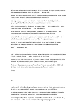 à frente, ou revolucionário, tendo à testa Luís Carlos Prestes e as várias correntes de esquerda
que desaguavam em vários "ismos", os quais não vem ao caso
arrolar. Esse delírio irrompeu como um fato histórico repetitivo (pois ele vem de longe, de uma
colônia que se pretendia metropolitana em seus vincos senhoriais
e portugueses; e de um escravismo que não se reconhecia como tal, pois entendia
que, aqui, a "instituição infame" era humana e católica, como jamais
o fora em outras partes! ). o liberalismo, por sua vez; tirava dele a sua seiva (ou a super-
hipocrisia em que se fundava), pois não haveria como
ajustá-lo sequer ao espaço histórico restrito dos mais iguais do mundo senhorial. . . Na
verdade, há uma constante nas transforma da sociedade brasileira: abalada
em seus fundamentos materiais, em seus mores e em suas estruturas, ela não só liberta
eclosões inconsoláveis de delírios em contradição - ela exige o delírio como
uma forma compensaria de autodefesa do equilíbrio do eu, de preservação de ilusões
ameaçadas e de relação neurótica com a ordem social, em convulsão catastrófica
mais aparente que real.
Não é um bom procedimento descritivo isolar fatos e práticas que se desenrolam em interação
recíproca. Porque, parece óbvio , quando Luis Carlos Prestes
afirmava que os comunistas estavam no governo ou Celso Furtado interpretava a situação do
Nordeste (e, portanto, a do país) como pré-revolucionária, essas manifestações
"irritavam" liberais e conservadores e "incendiavam" o pavor dos reacionários. O delírio da
direita se media com o delírio do centro e da esquerda. Também existiam
formas
13
moderadas de delírio. Quando Ignacio Rangel aconselhava Jango Goulart a se encolher diante
da reforma agrária ou o próprio Jango se recusava a assumir a responsabilidade
de desatar uma guerra civil - que já comia solta a partir das posições-chaves do Estado e da
sociedade civil, comandadas por militares, empresários nacionais e estrangeiros,
líderes religiosos P políticos, organismos como a CIA ou a embaixada da superpotência, etc. -,
eles encenavam o delírio brando, que iria cozinhar o "governo progressista"
 