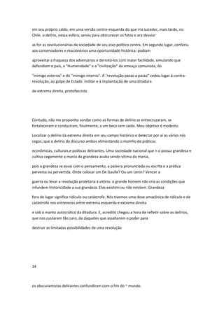 em seu próprio caldo, em uma versão centro-esquerda do que iria suceder, mais tarde, no
Chile. o delírio, nessa esfera, serviu para obscurecer os fatos e ara desviar
as for as revolucionárias da sociedade de seu eixo político centra. Em segundo lugar, conferiu
aos conservadores e reacionários uma oportunidade histórica: podiam
aproveitar a fraqueza dos adversários e derrotá-los com maior facilidade, simulando que
defendiam o país, a "Humanidade" e a "civilização" da ameaça comunista, do
"inimigo externo" e do "inimigo interno". A "revolução passo a passo" cedeu lugar à contra-
revolução, ao golpe de Estado militar e à implantação de uma ditadura
de extrema direita, protofascista.
Contudo, não me proponho sondar como as formas de delírio se entrecruzaram, se
fortaleceram e conduziram, finalmente, a um beco sem saída. Meu objetivo é modesto.
Localizar o delírio da extrema direita em seu campo histórico e detectar por aí os vários nós
cegos, que o delírio do discurso ambos alimentando o moinho de práticas
econômicas, culturais e políticas delirantes. Uma sociedade nacional que n o possui grandeza e
cultiva cegamente a mania da grandeza acaba sendo vítima da mania,
pois a grandeza se esvai com o pensamento, a palavra pronunciada ou escrita e a prática
perversa ou pervertida. Onde colocar um De Gaulle? Ou um Lenin? Vencer a
guerra ou levar a revolução proletária à vitória: o grande homem não cria as condições que
infundem historicidade a sua grandeza. Elas existem ou não existem. Grandeza
fora de lugar significa ridículo ou catástrofe. Nós tivemos uma dose amazônica de ridículo e de
catástrofe nos entreveres entre extrema esquerda e extrema direita
e sob o manto autocrático da ditadura. E, acredito chegou a hora de refletir sobre os delírios,
que nos custaram tão caro, da daqueles que assaltaram o poder para
destruir as limitadas possibilidades de uma revolução
14
os obscurantistas delirantes confundiram com o fim do ~ mundo.
 