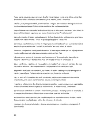 Nesse plano, o que se ergue, como um desafio interpretativo, vem a ser o delírio primordial:
entender a contra-revolução como a revolução e, mesmo, como a revolução
vitoriosa, que protegia a ordem, a democracia e a religião. Os nexos das ideologias as classes
dominantes os países periféricos com as ideologias das nações capitalistas
hegemônicas e sua superpotência são conhecidos. De lá veio, pronta e acabada, uma teoria de
desenvolvimento com segurança que punha ênfase no caráter "revolucionário"
da modernização, dirigida e graduada a partir de fora; Os cientistas políticos norte-americanos
trabalharam extensamente a noção de que os países pobres e atrasados
abrem suas vias históricas por meio de "oligarquias modernizadoras", que usam a repressão e
a opressão para desencadear "mudanças profundas" em seus países. A "teoria"
silenciada a respeito de vários pontos essenciais. o mais importante é que tais oligarquias são
modernizadoras para si próprias e para os centros imperiais. Elas
não operam no sentido de provoca o aprofundamento da desorganização, da revolução
nacional e da revolução democrática; mas, em direção inversa, de estabelecer as
bases econômicas e políticas da "revolução modernizadora", promovendo a criação dos elos
necessários a formas crescentemente mais complexas e difíceis de incorporação
da periferia ao núcleo das economias, do sistema de poder e da organização ideológica das
nações imperialistas. Portanto, elas se convertem em elementos perigosos
para os seus próprios países, nos quais introduzem medidas repressivas intrinsecamente
imperialistas, anti-sociais e antinacionais. o outro ponto importante diz
respeito ao sufocamento dos dinamismo espontâneos (por vezes mais ou menos organizados,
institucionalmente) de mudança social revolucionária. A modernização, comandada
por elites que controlam ou tomam o imperialismo, dissocia a mudança social da revolução. A
preocupação número um, aliás consiste em esterilizar o caráter antielitista,
antiimperìalista e anticapitalista das tendências políticas revolucionárias da mudança social.
Esta passa a ser canalizada para o leito dos interesses da minoria
no poder, das classes privilegiadas e de seus aliados (ou amos e mentores estrangeiros). A
conseqüência
15
 