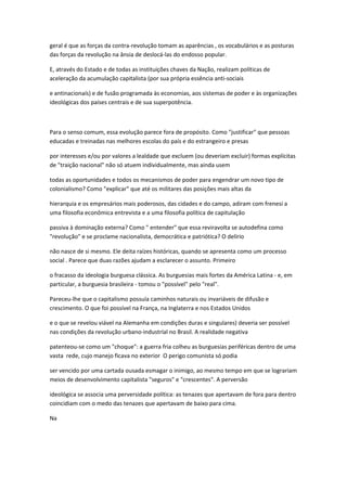 geral é que as forças da contra-revolução tomam as aparências , os vocabulários e as posturas
das forças da revolução na ânsia de deslocá-las do endosso popular.
E, através do Estado e de todas as instituições chaves da Nação, realizam políticas de
aceleração da acumulação capitalista (por sua própria essência anti-sociais
e antinacionaís) e de fusão programada às economias, aos sistemas de poder e às organizações
ideológicas dos países centrais e de sua superpotência.
Para o senso comum, essa evolução parece fora de propósito. Como "justificar" que pessoas
educadas e treinadas nas melhores escolas do país e do estrangeiro e presas
por interesses e/ou por valores a lealdade que excluem (ou deveriam excluir) formas explícitas
de "traição nacional" não só atuem individualmente, mas ainda usem
todas as oportunidades e todos os mecanismos de poder para engendrar um novo tipo de
colonialismo? Como "explicar" que até os militares das posições mais altas da
hierarquia e os empresários mais poderosos, das cidades e do campo, adiram com frenesi a
uma filosofia econômica entrevista e a uma filosofia política de capitulação
passiva à dominação externa? Como " entender" que essa reviravolta se autodefina como
"revolução" e se proclame nacionalista, democrática e patriótica? O delírio
não nasce de si mesmo. Ele deita raízes históricas, quando se apresenta como um processo
social . Parece que duas razões ajudam a esclarecer o assunto. Primeiro
o fracasso da ideologia burguesa clássica. As burguesias mais fortes da América Latina - e, em
particular, a burguesia brasileira - tomou o "possível" pelo "real".
Pareceu-lhe que o capitalismo possuía caminhos naturais ou invariáveis de difusão e
crescimento. O que foi possível na França, na Inglaterra e nos Estados Unidos
e o que se revelou viável na Alemanha em condições duras e singulares) deveria ser possível
nas condições da revolução urbano-industríal no Brasil. A realidade negativa
patenteou-se como um "choque": a guerra fria colheu as burguesias periféricas dentro de uma
vasta rede, cujo manejo ficava no exterior O perigo comunista só podia
ser vencido por uma cartada ousada esmagar o inimigo, ao mesmo tempo em que se lograriam
meios de desenvolvimento capitalista "seguros" e "crescentes". A perversão
ideológica se associa uma perversidade política: as tenazes que apertavam de fora para dentro
coincidiam com o medo das tenazes que apertavam de baixo para cima.
Na
 