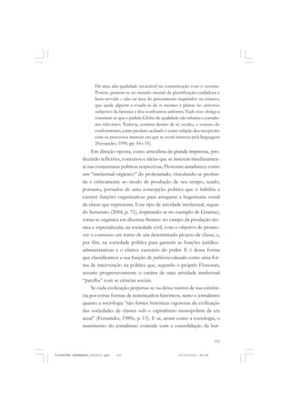 101
Há uma alta qualidade invariável na comunicação com o ouvinte.
Porém, penetra-se no mundo mental da plastificação cuidadosa e
bem-servida – não na área do pensamento inquiridor ou criativo,
que ajude alguém a evadir-se de si mesmo e planar no universo
subjetivo da fantasia e dos confrontos ardentes. Tudo isso obriga a
constatar-se que o padrão Globo de qualidade não rebaixa o jornalis-
mo televisivo. Todavia, contém dentro de si, oculto, o veneno do
conformismo, como produto acabado e como relação dos receptores
com os processos mentais em que se veem imersos pela linguagem
(Fernandes, 1990, pp. 54 e 55).
Em direção oposta, como articulista da grande imprensa, pro-
duzindo reflexões, conceitos e ideias que se inserem imediatamen-
te nas conjunturas políticas respectivas, Florestan amadurece como
um “intelectual orgânico” do proletariado, vinculando-se profun-
da e criticamente ao modo de produção de seu tempo, sendo,
portanto, portador de uma concepção política que o habilita a
exercer funções organizativas para assegurar a hegemonia social
da classe que representa. Esse tipo de atividade intelectual, segun-
do Semeraro (2004, p. 71), inspirando-se no exemplo de Gramsci,
torna-se orgânica em diversas frentes: no campo da produção téc-
nica e especializada; na sociedade civil, com o objetivo de promo-
ver o consenso em torno de um determinado projeto de classe; e,
por fim, na sociedade política para garantir as funções jurídico-
administrativas e o efetivo exercício do poder. E é dessa forma
que classificamos a sua função de publicista-educador como uma for-
ma de intervenção na política que, segundo o próprio Florestan,
assume progressivamente o caráter de uma atividade intelectual
“parelha” com as ciências sociais.
Se cada civilização perpetua-se ou deixa rastros de sua existên-
cia por certas formas de testemunhos históricos, tanto o jornalismo
quanto a sociologia “são fontes históricas vigorosas da civilização
das sociedades de classes sob o capitalismo monopolista da era
atual” (Fernandes, 1989e, p. 13). E se, assim como a sociologia, o
nascimento do jornalismo coincide com a consolidação da bur-
FLORESTAN FERNANDES_fev2010.pmd 21/10/2010, 08:08101
 