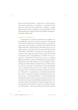 102
guesia como classe dominante – assim como o sistema educacio-
nal tal qual o conhecemos e concebemos –, “a pressão de baixo
para cima oferece uma base material para a aceitação e a propa-
gação de uma teoria da sociedade [e, consequentemente, da edu-
cação] dotada de um mínimo de crítica da sociedade ‘antiburguesa’”
(Fernandes, 1980c, p. 20).
Educação e neoliberalismo
Tal perspectiva se consagra na leitura dos seus últimos arti-
gos publicados na primeira metade da década de 1990, quando
se consolida no Brasil um novo projeto político, constituído ain-
da de forma não-sistemática, nos governos Fernando Collor de
Mello (1990-1992) e Itamar Franco (1992-1994), mas que se con-
solida durante as duas gestões de Fernando Henrique Cardoso
(1995-1998 e 1999-2002), seu aprendiz na escola uspiana de so-
ciologia, o mais importante representante de uma das correntes
da chamada “teoria da dependência”, cujo débito está na con-
cepção de “heteronomia” de Florestan, mas que, ao enfatizar
diferentes elementos, acaba por demandar intervenções políticas
diferenciadas. De forma sintética, as duas concepções sobre a
condição de subdesenvolvimento do Brasil visam, em última instân-
cia, orientar o processo de modernização social influenciando
visões e condutas de classe, assim como o estado e suas institui-
ções, para vencer as resistências à mudança, superando, entre ou-
tros “bloqueios”, o corporativismo e a dominação patrimonial.
No entanto, uma primeira diferença substancial encontra-se no
fato de que a “teoria da dependência”, na linha defendida por
Fernando Henrique Cardoso, seria uma tentativa de ajustar o de-
senvolvimento do país a possibilidades reguladas no plano inter-
nacional, a partir de uma política de adesão estratégica para “co-
brar tratamentos preferenciais” no plano da economia e da polí-
tica internacionais – base de um projeto de reinserção lateral na
FLORESTAN FERNANDES_fev2010.pmd 21/10/2010, 08:08102
 