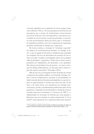 103
economia capitalista com a exploração de nossas vantagens compa-
rativas (Martins, 1998, p. 170). Já na perspectiva de Florestan está
pressuposto que o projeto de modernização socioeconômico
não tira do horizonte a luta anti-imperialista, o que denota a ne-
cessidade de um movimento nacional que pressupõe a coexistên-
cia (não necessariamente aliança) de classes para a “civilização”
do capitalismo periférico, mas sob a hegemonia da organização
proletária sedimentada no partido que a representa.
De forma contrária, a estratégia de “articulação negociada”
dos adeptos da social-democracia brasileira “só abrangia as eli-
tes”, o que, na opinião de Florestan, é insuficiente para resguardar
seus desígnios. Por isso, ele desconfiava da convicção do seu ex-
aluno em poder “cozinhar os privilegiados dentro de seu próprio
caldo de privilégios” e perguntava: “Onde estão as forças sociais e
partidárias dos trabalhadores, dos destituídos e dos oprimidos?
Pelo discurso do presidente, fora do governo – no ‘povo’, com o
qual ele dialoga unilateralmente, de cima para baixo, embora es-
pere dele suporte entusiástico” (Fernandes, 1995e).
Mais do que isso, na concepção do bloco de poder que assume
a hegemonia das políticas públicas com Fernando Henrique Car-
doso, estavam completamente esgotadas as potencialidades do
ideário nacional-desenvolvimentista, principalmente no que diz res-
peito ao papel destinado ao Estado, que sofria uma crise de três
faces: a de caráter fiscal, a de esgotamento da estratégia inter-
vencionista e, por fim, a de administração política burocrática. Nessa
perspectiva, a superação da crise demandava a retirada dos entraves
colocados pela nova Constituição (“o retrocesso de 1988”66
) e a
implementação de um projeto de reformas que viesse preparar o
Brasil para uma nova inserção no cenário internacional. O “novo
Estado”, assim, deixaria de ser o responsável direto pelo desenvol-
66
Como destaca um subtítulo do Plano Diretor da Reforma do Aparelho do Estado, do
governo Fernando Henrique Cardoso, publicado em 1995 (Oliveira, 2002b, p. 70).
FLORESTAN FERNANDES_fev2010.pmd 21/10/2010, 08:08103
 