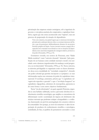 105
privatização das empresas estatais estratégicas, sob a ingerência do
governo e com plena anuência dos empresários e capitalistas brasi-
leiros, sugeria que não estava acontecendo uma “ruptura”, mas um
processo de perpetuação da situação de dependência:
Visto em conjunto, esse painel sugere que os interesses da iniciativa
privada nativa ainda prevalecem sobre os eventuais interesses da Na-
ção e que ela permanece deliberadamente distante de um projeto
histórico próprio de Nação. Aceita a invasão externa a sangue-frio e
especula com a transição neocolonial ou com as situações de depen-
dência como uma fonte imaginária de vantagens relativas, de lucros e
de poder (Fernandes, 1991a, p. 33).
Estaríamos vivendo, nos termos de Florestan, uma “Idade
Média moderna”, num “cativeiro dourado” abarcado “pela para-
lisação do ser humano como entidade racional e moral e da soci-
edade como elemento impulsionador da mudança social progres-
siva ou revolucionária” (Fernandes, 1995a, p. 35). Nesse universo,
as minorias privilegiadas se organizam como as classes dominan-
tes dessa nova modalidade de “sociedade competitiva”, detendo
um poder colonial que permite incorporar a si próprias e as suas
infortunadas nações nas estruturas de poder do capitalismo inter-
nacional. O sociólogo, entretanto, adverte que “o capitalismo sel-
vagem não reproduz o passado” e que a “revolução burguesa” no
capitalismo oligopolista, substituto do monopolista, apresenta-se
de outra forma e com outros objetivos fundamentais.
Nesta “era da robotização”, na qual, segundo Florestan, engen-
dra-se uma barbárie sublimada, ocorre a perversão absoluta do co-
nhecimento científico-tecnológico, que ampliou os mecanismos de
diferenciação social e acumulação de riqueza em detrimento das
técnicas racionais que poderiam extirpar a desigualdade e a violên-
cia, funcionando em prol da autorregulação dos assuntos coletivos
da comunidade. Isso porque, ao invés de tentarmos ir além da im-
portação de produtos do conhecimento científico e tecnológico,
assimilando, de fato, os padrões de pensamento associados a essas
FLORESTAN FERNANDES_fev2010.pmd 21/10/2010, 08:08105
 