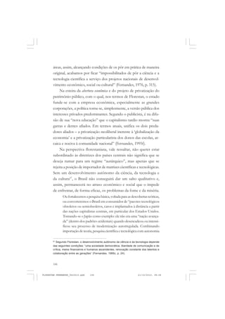 106
áreas, assim, alcançando condições de os pôr em prática de maneira
original, acabamos por ficar “impossibilitados de pôr a ciência e a
tecnologia científica a serviço dos projetos nacionais de desenvol-
vimento econômico, social ou cultural” (Fernandes, 1976, p. 315).
Na esteira da abertura econômica e do projeto de privatização do
patrimônio público, com o qual, nos termos de Florestan, o estado
funde-se com a empresa econômica, especialmente as grandes
corporações, a política torna-se, simplesmente, a versão pública dos
interesses privados predominantes. Segundo o publicista, é na difu-
são de sua “nova educação” que o capitalismo tardio mostra “suas
garras e dentes afiados. Em termos atuais, unifica os dois preda-
dores aliados – a privatização neoliberal inerente à ‘globalização da
economia’ e a privatização particularista dos donos das escolas, ar-
caica e nociva à comunidade nacional” (Fernandes, 1995f).
Na perspectiva florestaniana, vale ressaltar, não querer estar
subordinado às diretrizes dos países centrais não significa que se
deseja rumar para um regime “autárquico”, mas apenas que se
rejeita a posição de importador de matrizes científicas e tecnológicas.
Sem um desenvolvimento autônomo da ciência, da tecnologia e
da cultura67
, o Brasil não conseguirá dar um salto qualitativo e,
assim, permanecerá no atraso econômico e social que o impede
de enfrentar, de forma eficaz, os problemas da fome e da miséria.
Oufortalecemosapesquisabásica,voltadaparaasdescobertasteóricas,
ou converteremos o Brasil em consumidor de “pacotes tecnológicos
obsoletos ou semiobsoletos, caros e implantados à distância a partir
das nações capitalistas centrais, em particular dos Estados Unidos.
Tomando-se o Japão como exemplo: ele não era uma “nação avança-
da” (dentro dos padrões ocidentais) quando desencadeou ou intensi-
ficou seu processo de modernização autorregulada. Combinando
importação de teoria, pesquisa científica e tecnológica com autonomia
67
Segundo Florestan, o desenvolvimento autônomo da ciência e da tecnologia depende
das seguintes condições: “uma sociedade democrática, liberdade de comunicação e de
crítica, meios financeiros e humanos ascendentes, renovação constante dos talentos e
colaboração entre as gerações” (Fernandes, 1995c, p. 24).
FLORESTAN FERNANDES_fev2010.pmd 21/10/2010, 08:08106
 