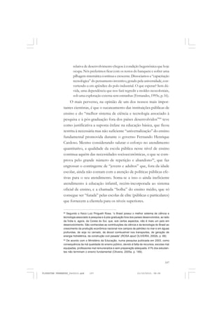 107
relativa de desenvolvimento chegou à condição hegemônica que hoje
ocupa. Nós preferimos ficar com os restos do banquete e sofrer uma
pilhagemsistemáticacontínuaecrescente.Dissociamosa“capacitação
tecnológica” do pensamento inventivo, gerado pela universidade,con-
vertendo-a em apêndice do polo industrial. O que esperar? Sem dú-
vida, uma dependência que nos fará regredir a moldes neocoloniais,
sob uma exploração externa sem entranhas (Fernandes, 1995c, p. 16).
O mais perverso, na opinião de um dos nossos mais impor-
tantes cientistas, é que o sucateamento das instituições públicas de
ensino e do “melhor sistema de ciência e tecnologia associado à
pesquisa e à pós-graduação fora dos países desenvolvidos”68
teve
como justificativa a suposta ênfase na educação básica, que ficou
restrita à necessária mas não suficiente “universalização” do ensino
fundamental promovida durante o governo Fernando Henrique
Cardoso. Mesmo considerando salutar o esforço no atendimento
quantitativo, a qualidade da escola pública nesse nível de ensino
continua aquém das necessidades socioeconômicas, o que se com-
prova pelo grande número de repetição e abandono69
, que faz
engrossar o contingente de “jovens e adultos” que, fora da idade
escolar, ainda não contam com a atenção de políticas públicas efe-
tivas para o seu atendimento. Soma-se a isso o ainda ineficiente
atendimento à educação infantil, recém-incorporada ao sistema
oficial de ensino, e a chamada “bolha” do ensino médio, que só
consegue ser “furada” pelas escolas de elite (públicas e particulares)
que fornecem a clientela para os níveis superiores.
68
Segundo o físico Luiz Pinguelli Rosa, “o Brasil possui o melhor sistema de ciência e
tecnologia associado à pesquisa e à pós-graduação fora dos países desenvolvidos, ao lado
da Índia e, agora, da Coreia do Sul, que, sob certos aspectos, não é mais um país em
desenvolvimento. São conhecidas as contribuições da ciência e da tecnologia do Brasil ao
crescimento da produção econômica nacional nos campos de petróleo no mar e em águas
profundas, de soja no cerrado, de álcool combustível nos transportes, de geração de
energia hidrelétrica, da construção civil pesada” (ROSA apud OLIVEIRA, 2002b, p. 68).
69
De acordo com o Ministério da Educação, numa pesquisa publicada em 2003, como
consequência da má qualidade do ensino público, devido à falta de recursos, escolas mal
equipadas, professores mal remunerados e sem preparação adequada, 41% dos estudan-
tes não terminam o ensino fundamental (Oliveira, 2005a, p. 189).
FLORESTAN FERNANDES_fev2010.pmd 21/10/2010, 08:08107
 
