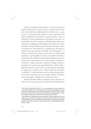 108
Assim, na perspectiva florestaniana, o que deveria pautar a
questão educacional, em todos os níveis, é o debate sobre as polí-
ticas socioeconômicas implementadas nos últimos anos – o que,
por sua vez, determina qual o papel do estado na promoção dos
direitos fundamentais do homem, no qual está incluso o acesso à
educação, há muito proclamados nas declarações universais e na
Constituição nacional. A continuar a sublimação desse debate, per-
manecem as estratégias de precarização e privatização dos agora
chamados “serviços públicos, que deixam de ser pensados a partir
das políticas de universalização e igualdade para dar lugar ao
voluntarismo de uma pretensa “sociedade civil” homogênea70
e à
clássica novidade das políticas promotoras da denominada
equidade de oportunidades. Os efeitos do trabalho voluntário e
do associativismo solidário no sistema educacional merecem a aten-
ção dos que se preocupam com o ensino público brasileiro, os
verdadeiros “amigos da escola”. É preciso investigar a fundo os
pressupostos e as promessas que fundamentam o debate sobre o
papel do chamado “terceiro setor” na atual etapa de acumulação
de capital, que coincide com a suposta derrocada do ideário
“neoliberal” e o fortalecimento de um novo ideal societário basea-
do em atores sociais que, em tese, conjugam virtudes e benefícios
dos setores público e privado, sem carregar seus vícios71
.
Segundo Montaño (2002), as apologias sobre o papel do ter-
ceiro setor no trato das questões sociais é sintoma da hegemonia
70
De acordo com Mendonça (2005, p. 15), o que se pretende com essa “releitura” do
conceito de sociedade civil “é a redução de todo o sistema social capitalista a um mero
conjunto de instituições/relações que, além de dissolverem o próprio conceito de capita-
lismo, diluem, junto com ele, o conceito de classe social e isto, algumas vezes, em nome
do combate ao ‘reducionismo economicista’ ainda imputado ao marxismo”.
71
Denominados de “organizações não-governamentais” (ONGs), esses atores vêm, nos
últimos anos, assumindo a execução de inúmeras políticas públicas. Sob intensa
profissionalização, as ONGs vêm abarcando grande parte de recursos governamentais e
privados com a tarefa de promover ações sociais antes de responsabilidade estatal
(Oliveira, 2006c).
FLORESTAN FERNANDES_fev2010.pmd 21/10/2010, 08:08108
 