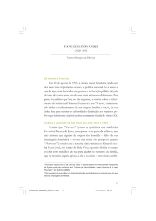 11
De Vicente a Florestan
Em 10 de agosto de 1995, a ciência social brasileira perdia um
dos seus mais importantes nomes, a política nacional dava adeus a
um de seus mais honrados integrantes e a educação pública do país
deixava de contar com um de seus mais ardorosos defensores. Boa
parte do público que leu, no dia seguinte, a notícia sobre o faleci-
mento do intelectual Florestan Fernandes, aos 75 anos1
, certamente
não tinha o conhecimento de sua origem familiar e social, de sua
árdua luta para superar as adversidades destinadas aos meninos po-
bres que habitavam a capital paulista na terceira década do século XX.
Infância e juventude na São Paulo dos anos 1920 e 1930
Consta que “Vicente” (como o apelidara sua madrinha
Hermínia Bresser de Lima, com quem viveu parte da infância, que
não admitia que alguém de origem tão humilde – filho de sua
empregada doméstica – tivesse um nome tão pomposo quanto
“Florestan”2
) estudou até a terceira série primária no Grupo Esco-
lar Maria José, no bairro de Bela Vista, quando dividia o tempo
escolar com trabalhos de rua para ajudar no sustento da família,
que se resumia, àquela época, a ele e sua mãe – uma moça analfa-
1
Florestan nasceu em 22 de julho de 1920. O estudo sobre um malsucedido transplante
de fígado pode ser conferido em “Vítimas de hemodiálises: casos diversos e o caso
Florestan”, em Bulhões (2001).
2
Homenagem de sua mãe a um motorista alemão que trabalhava na mesma casa em que
ela era empregada doméstica.
FLORESTAN FERNANDES
(1920-1995)
Marcos Marques de Oliveira
FLORESTAN FERNANDES_fev2010.pmd 21/10/2010, 08:0711
 