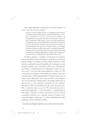 110
Num artigo publicado originalmente em 1993, intitulado “A
fome”, ele volta a tocar no assunto:
Os que se comovem diante da fome e se congregam contra sua desu-
manidade possuem comida, riqueza e conforto demais para ir às extre-
mas consequências. Ou ela se torna objeto de caridade e de
humanitarismo, ou ela desata dois tipos de movimentos sociais. No
início da década de 1940, descobri o que um dos tipos representa: a
mercantilização da pseudossolidariedade social. Muitos movimentos
são meios de explorar os incautos e de usar a pobreza em relações de
troca mistificadas. Pelo que li, nos Estados Unidos, por exemplo,
verdadeiras fortunas circulam nessa rede de “assistência organizada”.
Outro tipo de movimento deita raízes no protesto social, na entreajuda
comunitária,ementidadesfilantrópicaseemfunçõesdo“welfarestate”
(em agonia sob o “neoliberalismo”) (Fernandes, 1998, p. 224).
No Brasil, segundo o sociólogo, os dois tipos de movimento
tiveram trajetórias peculiares. Enquanto a teia de ações protetoras da
pobreza sempre foi paralítica na esfera estatal e anêmica na esfera
privada, a exploração comercial específica dos movimentos sociais
começou a ganhar vulto na década de 1990, com o florescimento
das ONGs e o fortalecimento das “organizações sociais” do “ter-
ceiro setor”72
. Em um outro artigo, publicado no início de 1994,
comentando as estratégias assistencialistas de combate à fome que
estimulam uma “solidariedade paralítica”, Florestan alertava que “é
preciso virar o Brasil pelo avesso para descobrir outras soluções,
que não procedam da ‘caridade cristã’ e da piedade, palavras que se
chocam com a ‘virtú’ capitalista mercenária dos que mandam”
(Fernandes, 1994c). Curiosamente, ele volta a tratar da questão tam-
bém no primeiro artigo do ano de 1995, destacando que nas re-
lações entre capitalismo e “a festa da caridade”, “o capital sempre se
deu melhor”, tratando o “exército industrial de reserva”, fruto da
acumulação acelerada, com o aparelho repressivo estatal, a coni-
vência das religiões “redentoras” e as “ilusões difundidas pela mídia
eletrônica e escrita” (Fernandes, 1995g).
72
Sobre esta nova estratégia de legitimação social no Brasil, conferir Neves (2005).
FLORESTAN FERNANDES_fev2010.pmd 21/10/2010, 08:08110
 