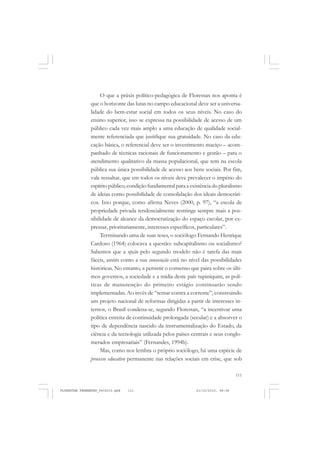 111
O que a práxis político-pedagógica de Florestan nos aponta é
que o horizonte das lutas no campo educacional deve ser a universa-
lidade do bem-estar social em todos os seus níveis. No caso do
ensino superior, isso se expressa na possibilidade de acesso de um
público cada vez mais amplo a uma educação de qualidade social-
mente referenciada que justifique sua gratuidade. No caso da edu-
cação básica, o referencial deve ser o investimento maciço – acom-
panhado de técnicas racionais de funcionamento e gestão – para o
atendimento qualitativo da massa populacional, que tem na escola
pública sua única possibilidade de acesso aos bens sociais. Por fim,
vale ressaltar, que em todos os níveis deve prevalecer o império do
espírito público, condição fundamental para a existência do pluralismo
de ideias como possibilidade de consolidação dos ideais democráti-
cos. Isso porque, como afirma Neves (2000, p. 97), “a escola de
propriedade privada tendencialmente restringe sempre mais a pos-
sibilidade de alcance da democratização do espaço escolar, por ex-
pressar, prioritariamente, interesses específicos, particulares”.
Terminando uma de suas teses, o sociólogo Fernando Henrique
Cardoso (1964) colocava a questão: subcapitalismo ou socialismo?
Sabemos que a opção pelo segundo modelo não é tarefa das mais
fáceis, assim como a sua consecução está no nível das possibilidades
históricas. No entanto, a persistir o consenso que paira sobre os últi-
mos governos, a sociedade e a mídia deste país tupiniquim, as polí-
ticas de manutenção do primeiro estágio continuarão sendo
implementadas. Ao invés de “remar contra a corrente”, construindo
um projeto nacional de reformas dirigidas a partir de interesses in-
ternos, o Brasil condena-se, segundo Florestan, “a incentivar uma
política estreita de continuidade prolongada (secular) e a absorver o
tipo de dependência nascido da instrumentalização do Estado, da
ciência e da tecnologia utilizada pelos países centrais e seus conglo-
merados empresariais” (Fernandes, 1994b).
Mas, como nos lembra o próprio sociólogo, há uma espécie de
processo educativo permanente nas relações sociais em crise, que sob
FLORESTAN FERNANDES_fev2010.pmd 21/10/2010, 08:08111
 
