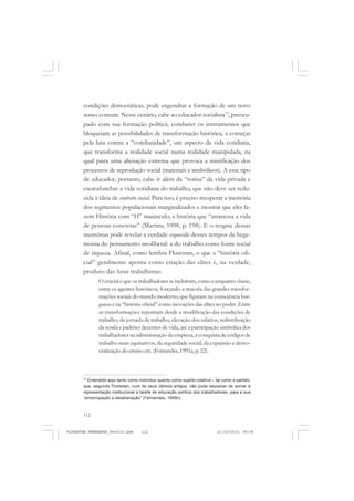 112
condições democráticas, pode engendrar a formação de um novo
senso comum. Nesse cenário, cabe ao educador socialista73
, preocu-
pado com sua formação política, combater os instrumentos que
bloqueiam as possibilidades de transformação histórica, a começar
pela luta contra a “cotidianidade”, um aspecto da vida cotidiana,
que transforma a realidade social numa realidade manipulada, na
qual paira uma alienação extrema que provoca a mistificação dos
processos de reprodução social (materiais e simbólicos). A esse tipo
de educador, portanto, cabe ir além da “rotina” da vida privada e
escarafunchar a vida cotidiana do trabalho, que não deve ser redu-
zida à ideia de contrato social. Para isso, é preciso recuperar a memória
dos segmentos populacionais marginalizados e mostrar que eles fa-
zem História com “H” maiúsculo, a história que “atravessa a vida
de pessoas concretas” (Martins, 1998, p. 198). E o resgate dessas
memórias pode revelar a verdade esquecida desses tempos de hege-
monia do pensamento neoliberal: a do trabalho como fonte social
de riqueza. Afinal, como lembra Florestan, o que a “história ofi-
cial” geralmente aponta como criação das elites é, na verdade,
produto das lutas trabalhistas:
O crucial é que os trabalhadores se incluíram, como e enquanto classe,
entre os agentes históricos, forçando a maioria das grandes transfor-
mações sociais do mundo moderno, que figuram na consciência bur-
guesa e na “história oficial” como inovações das elites no poder. Entre
as transformações repontam desde a modificação das condições de
trabalho, da jornada de trabalho, elevação dos salários, redistribuição
da renda e padrões decentes de vida, até a participação simbólica dos
trabalhadores na administração da empresa, a conquista de códigos de
trabalho mais equitativos, da seguridade social, da expansão e demo-
cratização do ensino etc. (Fernandes,1991a, p. 22).
73
Entendido aqui tanto como indivíduo quanto como sujeito coletivo – tal como o partido,
que, segundo Florestan, num de seus últimos artigos, não pode esquecer de somar à
representação institucional a tarefa de educação política dos trabalhadores, para a sua
“emancipação e desalienação” (Fernandes, 1995h).
FLORESTAN FERNANDES_fev2010.pmd 21/10/2010, 08:08112
 
