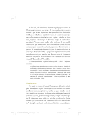 113
A meu ver, um dos maiores méritos da pedagogia socialista de
Florestan, presente em seus artigos de maturidade, está, sobretudo,
na crítica que faz aos argumentos dos que defendem o fim da cen-
tralidade do trabalho no capitalismo tardio. O banimento da noção
de conflito na esfera das relações entre capital e trabalho só favo-
rece, segundo o sociólogo, “a falaciosa utopia da ‘democracia
participativa’”, nos termos usados pelos ideólogos da nova social-
democracia, que coloca maior peso nos aspectos formais da cida-
dania e esquece as questões de fundo, aquelas que dizem respeito ao
projeto de emancipação humana do jugo de todas as formas de
exploração (Fernandes, 1995i) – que passam,impreterivelmente (ainda
que não somente), por questões que dizem respeito às “estruturas,
ritmos e funções de dada economia sob o impacto do mercado
mundial” (Fernandes, 1998, p. 216).
A estes argumentos, o publicista responde e coloca a seguinte
questão:
O trabalho não desapareceu. Evoluiu e sofreu alterações nascidas da
civilização capitalista como um todo. Sem o homem – isto é, sem o
trabalhador – não há produção e sem esta, em constante desenvolvi-
mento, não existe civilização. Automatiza-se a produção. Mas anula-
se o elemento humano? Ou se quer chegar ao ideal do fascismo e do
nazismo de robotizar o ser humano e todas as qualidades da pes-
soa? (Fernandes, 1995j).
Florestan atual
Ao seguir os passos da luta de Florestan em defesa dos princí-
pios democráticos e pela constituição de um sistema educacional
condizente com esses princípios, verifica-se que o trabalho por ele
(na condição de estudante, professor universitário, cientista social,
militante socialista, parlamentar e publicista) cumpre um efetivo pa-
pel de pedagogo das causas sociais, por articular três dimensões funda-
mentais que caracterizam um verdadeiro educador “revolucioná-
rio”: a) amplo e profundo conhecimento histórico-estrutural da so-
FLORESTAN FERNANDES_fev2010.pmd 21/10/2010, 08:08113
 