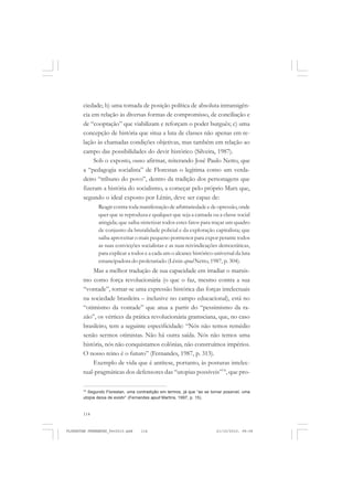 114
ciedade; b) uma tomada de posição política de absoluta intransigên-
cia em relação às diversas formas de compromisso, de conciliação e
de “cooptação” que viabilizam e reforçam o poder burguês; c) uma
concepção de história que situa a luta de classes não apenas em re-
lação às chamadas condições objetivas, mas também em relação ao
campo das possibilidades do devir histórico (Silveira, 1987).
Sob o exposto, ouso afirmar, reiterando José Paulo Netto, que
a “pedagogia socialista” de Florestan o legitima como um verda-
deiro “tribuno do povo”, dentro da tradição dos personagens que
fizeram a história do socialismo, a começar pelo próprio Marx que,
segundo o ideal exposto por Lênin, deve ser capaz de:
Reagir contra toda manifestação de arbitrariedade e de opressão, onde
quer que se reproduza e qualquer que seja a camada ou a classe social
atingida; que saiba sintetizar todos estes fatos para traçar um quadro
de conjunto da brutalidade policial e da exploração capitalista; que
saiba aproveitar o mais pequeno pormenor para expor perante todos
as suas convicções socialistas e as suas reivindicações democráticas,
para explicar a todos e a cada um o alcance histórico-universal da luta
emancipadora do proletariado (Lênin apud Netto, 1987, p. 304).
Mas a melhor tradução de sua capacidade em irradiar o marxis-
mo como força revolucionária (o que o faz, mesmo contra a sua
“vontade”, tornar-se uma expressão histórica das forças intelectuais
na sociedade brasileira – inclusive no campo educacional), está no
“otimismo da vontade” que atua a partir do “pessimismo da ra-
zão”, os vértices da prática revolucionária gramsciana, que, no caso
brasileiro, tem a seguinte especificidade: “Nós não temos remédio
senão sermos otimistas. Não há outra saída. Nós não temos uma
história, nós não conquistamos colônias, não construímos impérios.
O nosso reino é o futuro” (Fernandes, 1987, p. 313).
Exemplo de vida que é antítese, portanto, às posturas intelec-
tual-pragmáticas dos defensores das “utopias possíveis”74
, que pro-
74
Segundo Florestan, uma contradição em termos, já que “ao se tornar possível, uma
utopia deixa de existir” (Fernandes apud Martins, 1997, p. 15).
FLORESTAN FERNANDES_fev2010.pmd 21/10/2010, 08:08114
 