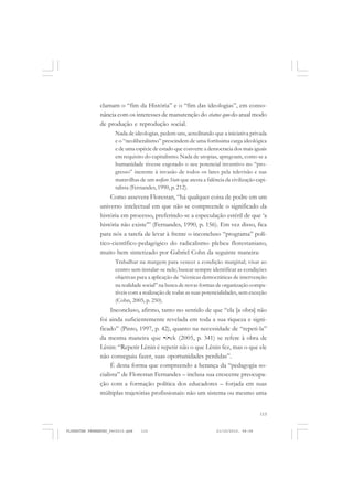 115
clamam o “fim da História” e o “fim das ideologias”, em conso-
nância com os interesses de manutenção do status quo do atual modo
de produção e reprodução social.
Nada de ideologias, pedem uns, acreditando que a iniciativa privada
e o “neoliberalismo” prescindem de uma fortíssima carga ideológica
e de uma espécie de estado que converte a democracia dos mais iguais
em requisito do capitalismo. Nada de utopias, apregoam, como se a
humanidade tivesse esgotado o seu potencial inventivo no “pro-
gresso” inerente à invasão de todos os lares pela televisão e nas
maravilhas de um welfare State que atesta a falência da civilização capi-
talista (Fernandes, 1990, p. 212).
Como assevera Florestan, “há qualquer coisa de podre em um
universo intelectual em que não se compreende o significado da
história em processo, preferindo-se a especulação estéril de que ‘a
história não existe’” (Fernandes, 1990, p. 156). Em vez disso, fica
para nós a tarefa de levar à frente o inconcluso “programa” polí-
tico-científico-pedagógico do radicalismo plebeu florestaniano,
muito bem sintetizado por Gabriel Cohn da seguinte maneira:
Trabalhar na margem para vencer a condição marginal; visar ao
centro sem instalar-se nele; buscar sempre identificar as condições
objetivas para a aplicação de “técnicas democráticas de intervenção
na realidade social” na busca de novas formas de organização compa-
tíveis com a realização de todas as suas potencialidades, sem exceção
(Cohn, 2005, p. 250).
Inconcluso, afirmo, tanto no sentido de que “ela [a obra] não
foi ainda suficientemente revelada em toda a sua riqueza e signi-
ficado” (Pinto, 1997, p. 42), quanto na necessidade de “repeti-la”
da mesma maneira que ŽiŽek (2005, p. 341) se refere à obra de
Lênin: “Repetir Lênin é repetir não o que Lênin fez, mas o que ele
não conseguiu fazer, suas oportunidades perdidas”.
É desta forma que compreendo a herança da “pedagogia so-
cialista” de Florestan Fernandes – inclusa sua crescente preocupa-
ção com a formação política dos educadores – forjada em suas
múltiplas trajetórias profissionais: não um sistema ou mesmo uma
FLORESTAN FERNANDES_fev2010.pmd 21/10/2010, 08:08115
 