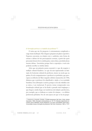 119
A formação política e o trabalho do professor75
?
O tema que me foi proposto é extremamente complicado e
exige muita meditação. Não cheguei a preparar um plano expositivo.
Esperava encontrar, na relação com o auditório, uma forma de
saturar o debate de três preocupações centrais, a partir das quais
procurarei desenvolver a minha parte, vamos dizer, autoritária desse
mesmo debate. Autoritária, porque farei a exposição e vocês não
poderão escolher as minhas ideias.
Acho que um primeiro ponto essencial é o que diz respeito à
tradição cultural brasileira e ao que ela tem representado na limi-
tação do horizonte cultural do professor, menos na teoria que na
prática. Se nós comparássemos o professor ao proletário, que preo-
cupou as reflexões de Marx naqueles célebres manuscritos de 1944,
diríamos que o professor foi objetificado e ainda o é na sociedade
brasileira. Essa afirmação é curiosa, porque se ele não trabalha com
as mãos, é um intelectual. É preciso tentar compreender essa
brutalização cultural, que se faz desde o passado mais longínquo, e
que chegou e ainda chega a ser tenebrosa com relação a professores,
por exemplo, que se dedicam ao ensino de crianças – as célebres
professoras primárias. Sou de uma época em que se lia em peque-
75
Transcrito de: Fernandes, Florestan. O desafio educacional. São Paulo: Cortez; Autores
Associados, 1989d. (Educação contemporânea), pp. 157-175. Publicado originalmente em:
CATANI, Denice; MIRANDA, Hercília; MENEZES, Luiz Carlos; FISCHMANN, Roseli (Orgs.).
Universidade, escola e formação de professores. São Paulo: Brasiliense, 1986, p. 13-37.
TEXTOS SELECIONADOS
FLORESTAN FERNANDES_fev2010.pmd 21/10/2010, 08:08119
 