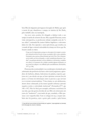 12
beta filha de imigrantes portugueses da região do Minho, que após
a morte do pai, abandonou o campo, no interior de São Paulo,
pelo trabalho duro na metrópole.
Aos nove anos, porém, foi obrigado a dedicar todo o seu
tempo às tarefas de sustento da casa. Mas, segundo Florestan, numa
visão retrospectiva, os professores tinham cumprido com ele “o
seu ofício”, ensinando-lhe muitos hábitos higiênicos e relevantes
ideais de vida. Em especial, o amor pela leitura, que resultou na
vontade de ligar a natural curiosidade de criança aos livros que lhe
fossem caindo às mãos.
O que me foi importante, porque no desespero de romper a castra-
ção cultural invisível foi por aí que eu próprio abri o meu caminho,
formando uma curiosa cultura letrada, que ia do Tico-Tico à literatu-
ra de cordel, aos livros de piada, e a uma variadíssima literatura “eru-
dita”, na qual prevaleciam os livros didáticos e de história, vendidos
nos sebos, e os romances. Se a cidade continha alguma civilização, eu
me tornei seu adepto e seu afilhado pelo autodidatismo (Fernandes,
1977, p. 146).
Florestan deu continuidade à sua socialização circulando pelo
submundo das profissões de baixo valor social (engraxates, apren-
dizes de barbeiro, alfaiate, balconistas de padaria, copeiros, gar-
çons etc.), um círculo em que as lutas operárias estavam fora de
pauta e as fontes de informação eram as pessoas a que serviam
ou os jornais sensacionalistas. “Uma criança ou um adolescente,
dentro desse submundo, já faz muito quando enfrenta a pressão
negativa contra a curiosidade intelectual” (Fernandes,1977, pp.
146 e 147). Não foi fácil, por exemplo, enfrentar a resistência de
sua mãe, que não gostou da ideia de seu filho em entrar para um
curso de “madureza”3
, com medo de que, estudado, o filho pas-
sasse a ter vergonha dela. Com os colegas de rua, a reação tam-
bém não foi positiva, com o gosto pelo estudo e pela leitura
3
O que até bem pouco tempo era denominado de “supletivo”, hoje englobado na chamada
EJA (Educação de Jovens e Adultos).
FLORESTAN FERNANDES_fev2010.pmd 21/10/2010, 08:0712
 