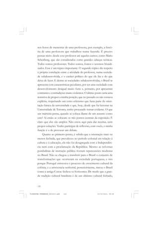 120
nos livros de memórias de uma professora, por exemplo, a histó-
ria de uma professora que trabalhou numa fazenda. É preciso
pensar nisto: desde esse professor até aqueles outros, como Mario
Schenberg, que são considerados como grandes cabeças teóricas.
Todos somos professores. Todos somos, fomos e seremos brutali-
zados. Esse é um tópico importante. O segundo tópico diz respeito
à própria correlação entre a atividade do professor, numa socieda-
de subdesenvolvida, e o caráter político do que ele faz e do que
deixa de fazer. E dentre as sociedades subdesenvolvidas, o Brasil se
apresenta com características peculiares, por ser uma sociedade com
desenvolvimento desigual muito forte e, portanto, por apresentar
contrastes e contradições muito violentos. O último ponto seria uma
tentativa de propor a minha posição, que no passado eu não tornava
explícita, respeitando um certo ecletismo que fazia parte da orien-
tação básica da universidade e que, hoje, desde que fui lecionar na
Universidade de Toronto, tenho procurado tornar evidente. O que
um marxista pensa, quando se coloca diante de um assunto como
este? Aí então se colocam os três pontos centrais da exposição. É
claro que eles são amplos. Não estou aqui para dar receitas, nem
propor soluções. Venho participar de reflexões, com vocês, e minha
função é a de provocar um debate.
Quanto ao primeiro ponto, é sabido que a orientação mais ou
menos fechada, que prevaleceu no período colonial em relação à
cultura e à educação, ela não foi desagregada com a Independên-
cia nem com a proclamação da República. Mesmo as reformas
pombalinas de instrução pública tiveram repercussões modestas
no Brasil. Não se chegou a transferir para o Brasil o conjunto de
transformações que ocorreram na sociedade portuguesa, e isto
porque Portugal entravava o processo de crescimento cultural da
colônia, e a aristocracia senhorial, posteriormente, tratou o Brasil
como a antiga Coroa: fechou os horizontes. De modo que a gran-
de tradição cultural brasileira é de um elitismo cultural fechado,
FLORESTAN FERNANDES_fev2010.pmd 21/10/2010, 08:08120
 