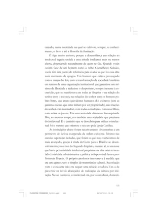 121
cerrado, numa sociedade na qual se cultivou, sempre, o conheci-
mento, o livro e até a filosofia da ilustração.
É algo muito curioso, porque a desconfiança em relação ao
intelectual seguia paralela a uma atitude intelectual mais ou menos
aberta, dependendo naturalmente de quem se fala. Quando vocês
ouvem falar de um homem como o velho Conselheiro Nabuco,
vocês têm um ponto de referência para avaliar o que foi essa elite
num momento de apogeu. Um homem que estava preocupado
com o marco das leis, com a transformação da sociedade brasileira
em termos de uma organização institucional que garantisse um mí-
nimo de liberdade e reduzisse o despotismo, sempre inerente à es-
cravidão, que se manifestava em todas as direções – na relação do
senhor com o escravo, nas relações do senhor com os homens po-
bres livres, que eram equivalentes humanos dos escravos (sem as
garantias sociais que estes tinham por ser propriedade), nas relações
do senhor com sua mulher, com todas as mulheres, com seus filhos,
com todos os jovens. Era uma sociedade altamente hierarquizada.
Mas, ao mesmo tempo, era também uma sociedade que precisava
do intelectual. E o caminho que se descobriu para utilizar o intelec-
tual foi o mesmo que orientou o seu uso pela Igreja Católica.
As instituições-chave foram taxativamente circunscritas a um
perímetro de defesa exasperada da ordem existente. Mesmo nas
escolas superiores isoladas, que foram o que nós conhecemos de
mais avançado, graças à vinda da Corte para o Brasil e ao desen-
volvimento posterior do Segundo Império, mesmo aí, o interesse
que havia pela atividade intelectual propriamente dita estava vincu-
lado à atividade administrativa e política indispensável desses pro-
fissionais liberais. O próprio professor interessava à medida que
era um agente puro e simples de transmissão cultural. Sua relação
com o estudante não era sequer uma relação criadora. Era a de
preservar os níveis alcançados de realização da cultura por imi-
tação. Nesse contexto, o intelectual era, por assim dizer, domesti-
FLORESTAN FERNANDES_fev2010.pmd 21/10/2010, 08:08121
 