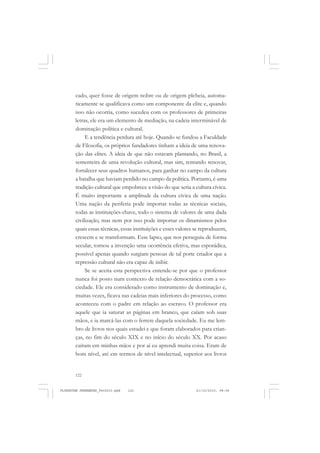122
cado, quer fosse de origem nobre ou de origem plebeia, automa-
ticamente se qualificava como um componente da elite e, quando
isso não ocorria, como sucedeu com os professores de primeiras
letras, ele era um elemento de mediação, na cadeia interminável de
dominação política e cultural.
E a tendência perdura até hoje. Quando se fundou a Faculdade
de Filosofia, os próprios fundadores tinham a ideia de uma renova-
ção das elites. A ideia de que não estavam plantando, no Brasil, a
sementeira de uma revolução cultural, mas sim, tentando renovar,
fortalecer seus quadros humanos, para ganhar no campo da cultura
a batalha que haviam perdido no campo da política. Portanto, é uma
tradição cultural que empobrece a visão do que seria a cultura cívica.
É muito importante a amplitude da cultura cívica de uma nação.
Uma nação da periferia pode importar todas as técnicas sociais,
todas as instituições-chave, todo o sistema de valores de uma dada
civilização, mas nem por isso pode importar os dinamismos pelos
quais essas técnicas, essas instituições e esses valores se reproduzem,
crescem e se transformam. Esse lapso, que nos perseguiu de forma
secular, tornou a invenção uma ocorrência efetiva, mas esporádica,
possível apenas quando surgiam pessoas de tal porte criador que a
repressão cultural não era capaz de inibir.
Se se aceita esta perspectiva entende-se por que o professor
nunca foi posto num contexto de relação democrática com a so-
ciedade. Ele era considerado como instrumento de dominação e,
muitas vezes, ficava nas cadeias mais inferiores do processo, como
aconteceu com o padre em relação ao escravo. O professor era
aquele que ia saturar as páginas em branco, que caíam sob suas
mãos, e ia marcá-las com o ferrete daquela sociedade. Eu me lem-
bro de livros nos quais estudei e que foram elaborados para crian-
ças, no fim do século XIX e no início do século XX. Por acaso
caíram em minhas mãos e por aí eu aprendi muita coisa. Eram de
bom nível, até em termos de nível intelectual, superior aos livros
FLORESTAN FERNANDES_fev2010.pmd 21/10/2010, 08:08122
 