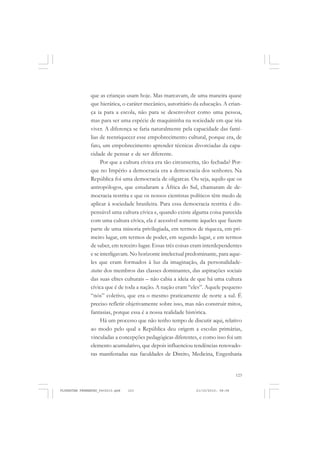 123
que as crianças usam hoje. Mas marcavam, de uma maneira quase
que hierática, o caráter mecânico, autoritário da educação. A crian-
ça ia para a escola, não para se desenvolver como uma pessoa,
mas para ser uma espécie de maquininha na sociedade em que iria
viver. A diferença se faria naturalmente pela capacidade das famí-
lias de reenriquecer esse empobrecimento cultural, porque era, de
fato, um empobrecimento aprender técnicas divorciadas da capa-
cidade de pensar e de ser diferente.
Por que a cultura cívica era tão circunscrita, tão fechada? Por-
que no Império a democracia era a democracia dos senhores. Na
República foi uma democracia de oligarcas. Ou seja, aquilo que os
antropólogos, que estudaram a África do Sul, chamaram de de-
mocracia restrita e que os nossos cientistas políticos têm medo de
aplicar à sociedade brasileira. Para essa democracia restrita é dis-
pensável uma cultura cívica e, quando existe alguma coisa parecida
com uma cultura cívica, ela é acessível somente àqueles que fazem
parte de uma minoria privilegiada, em termos de riqueza, em pri-
meiro lugar, em termos de poder, em segundo lugar, e em termos
de saber, em terceiro lugar. Essas três coisas eram interdependentes
e se interligavam. No horizonte intelectual predominante, para aque-
les que eram formados à luz da imaginação, da personalidade-
status dos membros das classes dominantes, das aspirações sociais
das suas elites culturais – não cabia a ideia de que há uma cultura
cívica que é de toda a nação. A nação eram “eles”. Aquele pequeno
“nós” coletivo, que era o mesmo praticamente de norte a sul. É
preciso refletir objetivamente sobre isso, mas não construir mitos,
fantasias, porque essa é a nossa realidade histórica.
Há um processo que não tenho tempo de discutir aqui, relativo
ao modo pelo qual a República deu origem a escolas primárias,
vinculadas a concepções pedagógicas diferentes, e como isso foi um
elemento acumulativo, que depois influenciou tendências renovado-
ras manifestadas nas faculdades de Direito, Medicina, Engenharia
FLORESTAN FERNANDES_fev2010.pmd 21/10/2010, 08:08123
 