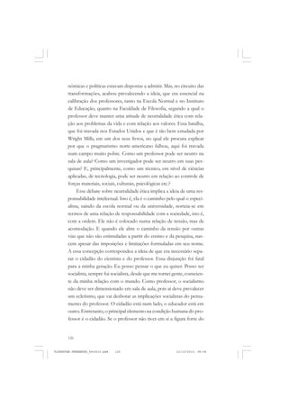 126
nômicas e políticas estavam dispostas a admitir. Mas, no circuito das
transformações, acabou prevalecendo a ideia, que era essencial na
calibração dos professores, tanto na Escola Normal e no Instituto
de Educação, quanto na Faculdade de Filosofia, segundo a qual o
professor deve manter uma atitude de neutralidade ética com rela-
ção aos problemas da vida e com relação aos valores. Essa batalha,
que foi travada nos Estados Unidos e que é tão bem estudada por
Wright Mills, em um dos seus livros, no qual ele procura explicar
por que o pragmatismo norte-americano falhou, aqui foi travada
num campo muito pobre. Como um professor pode ser neutro na
sala de aula? Como um investigador pode ser neutro em suas pes-
quisas? E, principalmente, como um técnico, em nível de ciências
aplicadas, de tecnologia, pode ser neutro em relação ao controle de
forças materiais, sociais, culturais, psicológicas etc.?
Esse debate sobre neutralidade ética implica a ideia de uma res-
ponsabilidade intelectual. Isto é, ela é o caminho pelo qual o especi-
alista, saindo da escola normal ou da universidade, norteia-se em
termos de uma relação de responsabilidade com a sociedade, isto é,
com a ordem. Ele não é colocado numa relação de tensão, mas de
acomodação. E quando ele abre o caminho da tensão por outras
vias que não são estimuladas a partir do ensino e da pesquisa, nas-
cem apesar das imposições e limitações formuladas em seu nome.
A essa concepção correspondeu a ideia de que era necessário sepa-
rar o cidadão do cientista e do professor. Essa disjunção foi fatal
para a minha geração. Eu posso pensar o que eu quiser. Posso ser
socialista, sempre fui socialista, desde que me tornei gente, conscien-
te da minha relação com o mundo. Como professor, o socialismo
não deve ser dimensionado em sala de aula, pois aí deve prevalecer
um ecletismo, que vai desbotar as implicações socialistas do pensa-
mento do professor. O cidadão está num lado, o educador está em
outro. Entretanto, o principal elemento na condição humana do pro-
fessor é o cidadão. Se o professor não tiver em si a figura forte do
FLORESTAN FERNANDES_fev2010.pmd 21/10/2010, 08:08126
 