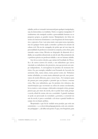 127
cidadão, acaba se tornando instrumental para qualquer manipulação,
seja ela democrática ou totalitária. Todos os regimes manipulam. O
totalitarismo não manipula sozinho a personalidade humana ou os
pequenos grupos, as grandes massas. Manipulações são feitas em
termos de interesses dominantes e com frequência de forma repres-
siva e opressiva. Este é um tema muito vasto para nossa exposição,
mas de qualquer forma ajuda a entender a pobreza do circuito da
cultura civil. Ela era tão esmagada, tão pobre que até esse traço da
personalidade do professor é essencial no conjunto, como chave, para
entender outras coisas. Deveria ser despojado da dimensão de ci-
dadão, na sua prática educacional, na sala de aula. Mas, justamente ali,
o professor precisa ser professor-cidadão e um ser humano rebelde.
Isso levou certos círculos, que saíram da Faculdade de Filoso-
fia e de outros centros de estudo, a um radicalismo que esteve
vinculado ao radicalismo dos pioneiros, mas que possuía um cam-
po independente. A convergência foi produto do momento his-
tórico. Eu, por exemplo, trabalhei com Fernando de Azevedo; fui
assistente dele, nunca aluno, nunca pensei como ele. Tínhamos
muitas afinidades, eu sentia muita admiração por ele, mas pensá-
vamos de modo diferente, para o nosso bem... Foi vantajoso para
ele pensar por conta própria e permitir que eu fizesse a mesma
coisa. Mas esse radicalismo, que foi produto dos rebentos, das
transformações que ocorreram na esfera do ensino escolarizado,
levou muitos a uma amarga e elaborada concepção cética, porque
parecia que, por meio da escola, não se podia fazer nada, porque
a escola, afinal de contas, não era a sociedade. A grande mudança
só pode ser provocada na sociedade e, portanto, o essencial era
sair da escola, ir para a sociedade e ali travar a grande batalha no
campo da revolução política.
Respeitando o que há de verdade nessa posição, que seria um
extremismo – e, se absorvida pedagogicamente, seria um extremis-
mo pedagógico –, ela falha num ponto. É que, com frequência, para
FLORESTAN FERNANDES_fev2010.pmd 21/10/2010, 08:08127
 
