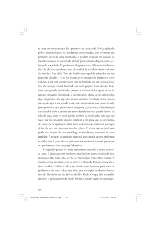 128
se usar um conceito que foi operativo na década de 1940, e aplicado
pelos antropólogos, há mudanças antecipadas, que ocorrem em
primeiro nível de uma instituição e podem avançar em relação às
transformações da sociedade global, percorrendo depois outras es-
feras da sociedade. O professor não pode estar alheio a esta dimen-
são. Se ele quer mudança, tem de realizá-la nos dois níveis – dentro
da escola e fora dela. Tem de fundir seu papel de educador ao seu
papel de cidadão – e se for levado, por situação de interesses e por
valores, a ser um conservador, um reformista ou um revolucioná-
rio, ele sempre estará fundindo os dois papéis. Esse debate, hoje,
tem uma grande atualidade, porque a cultura cívica agora deixa de
ser um elemento mistificado e mistificador. Deixa de ser um fetiche,
algo improvável ou algo de circuito estreito. A cultura cívica passa a
ser aquilo que a sociedade toda está construindo, nas piores condi-
ções possíveis que poderíamos imaginar e, portanto, é decisivo que
o educador volte a pensar em como fundir os seus papéis dentro da
sala de aula, com os seus papéis dentro da sociedade, para que ele
não veja no estudante alguém inferior a ele, para que se desprenda
de uma vez de qualquer enlace com a dominação cultural e para que
deixe de ser um instrumento das elites. É claro que o professor
pode ser, como diz um sociólogo colombiano, membro de uma
antielite. A criação da antielite não está na vontade de um professor
isolado, mas é parte de um processo sociocultural e, nesse processo,
os professores têm um papel decisivo.
O segundo ponto é o mais importante em toda a nossa conver-
sa aqui. É claro que um professor que leciona numa sociedade rica,
desenvolvida, pode não ter de se preocupar com certos temas. A
mesma coisa acontece com o clero. O clero da Europa avançada e
dos Estados Unidos tende a ser muito mais leniente para com os
poderosos do que o clero que vive, por exemplo, os dramas huma-
nos do Nordeste ou das favelas de São Paulo. Os que têm experiên-
cia com o pensamento de Paulo Freire já sabem qual é essa pedago-
FLORESTAN FERNANDES_fev2010.pmd 21/10/2010, 08:08128
 
