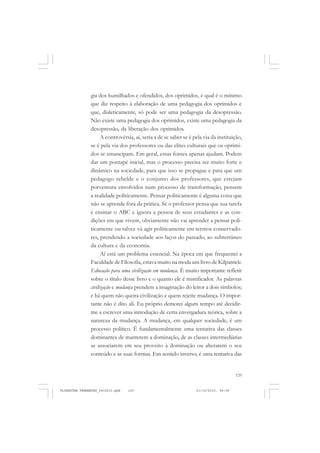 129
gia dos humilhados e ofendidos, dos oprimidos, e qual é o mínimo
que diz respeito à elaboração de uma pedagogia dos oprimidos e
que, dialeticamente, só pode ser uma pedagogia da desopressão.
Não existe uma pedagogia dos oprimidos, existe uma pedagogia da
desopressão, da liberação dos oprimidos.
A controvérsia, aí, seria a de se saber se é pela via da instituição,
se é pela via dos professores ou das elites culturais que os oprimi-
dos se emancipam. Em geral, essas fontes apenas ajudam. Podem
dar um pontapé inicial, mas o processo precisa ser muito forte e
dinâmico na sociedade, para que isso se propague e para que um
pedagogo rebelde e o conjunto dos professores, que estejam
porventura envolvidos num processo de transformação, pensem
a realidade politicamente. Pensar politicamente é alguma coisa que
não se aprende fora da prática. Se o professor pensa que sua tarefa
é ensinar o ABC e ignora a pessoa de seus estudantes e as con-
dições em que vivem, obviamente não vai aprender a pensar poli-
ticamente ou talvez vá agir politicamente em termos conservado-
res, prendendo a sociedade aos laços do passado, ao subterrâneo
da cultura e da economia.
Aí está um problema essencial. Na época em que frequentei a
Faculdade de Filosofia, estava muito na moda um livro de Kilpatrick:
Educação para uma civilização em mudança. É muito importante refletir
sobre o título desse livro e o quanto ele é mistificador. As palavras
civilização e mudança prendem a imaginação do leitor a dois símbolos;
e há quem não queira civilização e quem rejeite mudança. O impor-
tante não é dito ali. Eu próprio demorei algum tempo até decidir-
me a escrever uma introdução de certa envergadura teórica, sobre a
natureza da mudança. A mudança, em qualquer sociedade, é um
processo político. É fundamentalmente uma tentativa das classes
dominantes de manterem a dominação, de as classes intermediárias
se associarem em seu proveito à dominação ou alterarem o seu
conteúdo e as suas formas. Em sentido inverso, é uma tentativa das
FLORESTAN FERNANDES_fev2010.pmd 21/10/2010, 08:08129
 