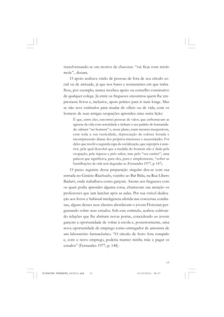13
transformando-se em motivo de chacotas: “vai ficar com miolo
mole”, diziam.
O apoio acabava vindo de pessoas de fora de seu círculo so-
cial ou de amizade, já que nos bares e restaurantes em que traba-
lhou, por exemplo, nunca recebeu apoio ou conselho construtivo
de qualquer colega. Já entre os fregueses encontrou quem lhe em-
prestasse livros e, inclusive, apoio prático para ir mais longe. Mas
se não teve estímulos para mudar de ofício ou de vida, com os
homens de suas antigas ocupações aprendeu uma outra lição:
É que, entre eles, encontrei pessoas de valor, que enfrentavam as
agruras da vida com serenidade e tinham o seu padrão de humanida-
de: sabiam “ser homens” e, nesse plano, eram mestres insuperáveis,
com toda a sua rusticidade, depreciação da cultura letrada e
incompreensão diante dos próprios interesses e necessidades. Foi
deles que recebi a segunda capa de socialização, que superpôs à ante-
rior, pela qual descobri que a medida do homem não é dada pela
ocupação, pela riqueza e pelo saber, mas pelo “seu caráter”, uma
palavra que significava, para eles, pura e simplesmente, “sofrer as
humilhações da vida sem degradar-se (Fernandes 1977, p. 147).
O passo seguinte dessa preparação singular deu-se com sua
entrada no Ginásio Riachuelo, vizinho ao Bar Bidu, na Rua Líbero
Badaró, onde trabalhava como garçom. Atento aos fregueses com
os quais podia aprender alguma coisa, chamavam sua atenção os
professores que iam lanchar após as aulas. Por sua visível dedica-
ção aos livros e habitual inteligência aferida nas conversas cotidia-
nas, alguns desses seus clientes abordavam o jovem Florestan per-
guntando sobre seus estudos. Sob esse estímulo, acabou cultivan-
do relações que lhe abriram novas portas, concedendo ao jovem
garçom a oportunidade de voltar à escola e, posteriormente, uma
nova oportunidade de emprego como entregador de amostras de
um laboratório farmacêutico. “O círculo de ferro fora rompido
e, com o novo emprego, poderia manter minha mãe e pagar os
estudos” (Fernandes 1977, p. 148).
FLORESTAN FERNANDES_fev2010.pmd 21/10/2010, 08:0713
 