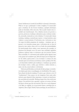 130
classes subalternas no sentido de modificar ou destruir a dominação.
Pode-se ver que a polarização é muito complexa. O conservador
quer a mudança. Se não houver mudança, a própria dominação
pode ser destruída, sofrer uma crise. Não se pode manter uma so-
ciedade sem transformação. Até a ditadura recente, de governo a
governo, promoveu mudanças substantivas para continuar existin-
do, crescendo, mantendo-se como ditadura. O conservador deseja
mudança, mudança essencial para manter o conservantismo, para
vitalizar o conservantismo. O reformista não é reformista se não
for capaz de definir programas de mudança – mudanças que, aí,
passam a ser essenciais, porque para o reformista não se trata de
preservar uma ordem, trata-se de ir ao fundo das potencialidades
de transformação dessa ordem, como quiseram, por exemplo, os
pioneiros da educação nova. Se temos uma sociedade capitalista
podemos explorar todos os elementos que são possíveis dentro
dessa sociedade. E o reformista pode também querer alguma outra
coisa, querer um socialismo que, além de forçar essa revolução den-
tro da ordem, queira juntar a essa revolução o começo de uma
transição para novas formas econômicas, sociais e políticas. Por fim,
o revolucionário também quer mudanças, e mudanças que partam
da revolução contra a ordem, que enterrem a ordem existente e,
junto com ela, conservadores e reformistas.
Toda essa problemática era deixada de lado, porque a consciên-
cia utópica, que reinava na pedagogia, era mistificadora. Ela se para-
lisava diante da ideia de mudança. É curioso que voltemos a isso. O
“mudancismo”, hoje, parece ser um sinapismo. Serve para tudo,
inclusive para despertar falsas esperanças e crenças na transforma-
ção automática da sociedade. Mudança requer luta e luta social entre
classes. Um professor deve aprender a pensar em termos de lutas
de classes, mesmo que não seja marxista. Não sei se vocês chegaram
a ler Marx no original, ou se porventura leram a antologia que eu
organizei, Marx-Engels: História. Nessa antologia, há uma leitura so-
FLORESTAN FERNANDES_fev2010.pmd 21/10/2010, 08:08130
 