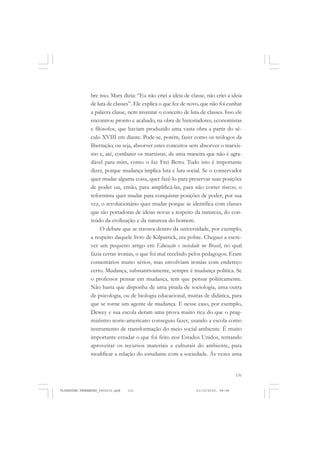 131
bre isso. Marx dizia: “Eu não criei a ideia de classe, não criei a ideia
de luta de classes”. Ele explica o que fez de novo, que não foi cunhar
a palavra classe, nem inventar o conceito de luta de classes. Isso ele
encontrou pronto e acabado, na obra de historiadores, economistas
e filósofos, que haviam produzido uma vasta obra a partir do sé-
culo XVIII em diante. Pode-se, porém, fazer como os teólogos da
libertação, ou seja, absorver estes conceitos sem absorver o marxis-
mo e, até, combater os marxistas, de uma maneira que não é agra-
dável para mim, como o faz Frei Betto. Tudo isto é importante
dizer, porque mudança implica luta e luta social. Se o conservador
quer mudar alguma coisa, quer fazê-lo para preservar suas posições
de poder ou, então, para amplificá-las, para não correr riscos; o
reformista quer mudar para conquistar posições de poder; por sua
vez, o revolucionário quer mudar porque se identifica com classes
que são portadoras de ideias novas a respeito da natureza, do con-
teúdo da civilização e da natureza do homem.
O debate que se travava dentro da universidade, por exemplo,
a respeito daquele livro de Kilpatrick, era pobre. Cheguei a escre-
ver um pequeno artigo em Educação e sociedade no Brasil, no qual
fazia certas ironias, o que foi mal recebido pelos pedagogos. Eram
comentários muito sérios, mas envolviam ironias com endereço
certo. Mudança, substantivamente, sempre é mudança política. Se
o professor pensar em mudança, tem que pensar politicamente.
Não basta que disponha de uma pitada de sociologia, uma outra
de psicologia, ou de biologia educacional, muitas de didática, para
que se torne um agente de mudança. E nesse caso, por exemplo,
Dewey e sua escola deram uma prova muito rica do que o prag-
matismo norte-americano conseguiu fazer, usando a escola como
instrumento de transformação do meio social ambiente. É muito
importante estudar o que foi feito nos Estados Unidos, tentando
aproveitar os recursos materiais e culturais do ambiente, para
modificar a relação do estudante com a sociedade. Às vezes uma
FLORESTAN FERNANDES_fev2010.pmd 21/10/2010, 08:08131
 