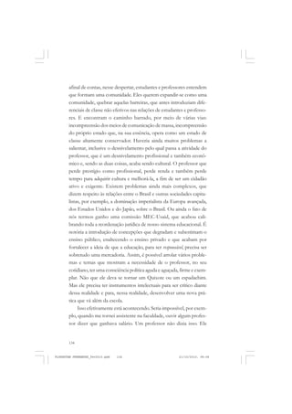 134
afinal de contas, nesse despertar, estudantes e professores entendem
que formam uma comunidade. Eles querem expandir-se como uma
comunidade, quebrar aquelas barreiras, que antes introduziam dife-
renciais de classe não efetivos nas relações de estudantes e professo-
res. E encontram o caminho barrado, por meio de várias vias:
incompreensão dos meios de comunicação de massa, incompreensão
do próprio estado que, na sua essência, opera como um estado de
classe altamente conservador. Haveria ainda muitos problemas a
salientar, inclusive o desnivelamento pelo qual passa a atividade do
professor, que é um desnivelamento profissional e também econô-
mico e, sendo as duas coisas, acaba sendo cultural. O professor que
perde prestígio como profissional, perde renda e também perde
tempo para adquirir cultura e melhorá-la, a fim de ser um cidadão
ativo e exigente. Existem problemas ainda mais complexos, que
dizem respeito às relações entre o Brasil e outras sociedades capita-
listas, por exemplo, a dominação imperialista da Europa avançada,
dos Estados Unidos e do Japão, sobre o Brasil. Ou ainda o fato de
nós termos ganho uma comissão MEC-Usaid, que acabou cali-
brando toda a reordenação jurídica de nosso sistema educacional. É
notória a introdução de concepções que degradam e subestimam o
ensino público, enaltecendo o ensino privado e que acabam por
fortalecer a ideia de que a educação, para ser responsável, precisa ser
sobretudo uma mercadoria. Assim, é possível arrolar vários proble-
mas e temas que mostram a necessidade de o professor, no seu
cotidiano, ter uma consciência política aguda e aguçada, firme e exem-
plar. Não que ele deva se tornar um Quixote ou um espadachim.
Mas ele precisa ter instrumentos intelectuais para ser crítico diante
dessa realidade e para, nessa realidade, desenvolver uma nova prá-
tica que vá além da escola.
Isso efetivamente está acontecendo. Seria impossível, por exem-
plo, quando me tornei assistente na faculdade, ouvir algum profes-
sor dizer que ganhava salário. Um professor não dizia isso. Ele
FLORESTAN FERNANDES_fev2010.pmd 21/10/2010, 08:08134
 