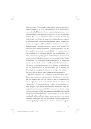 135
tinha proventos. A concepção estamental era tão forte, que ele se
sentiria degradado se fosse considerado (ou se se considerasse)
um assalariado. Hoje, não só quer ser assalariado, mas quer lutar
como assalariado, quer até imitar os operários na luta econômica e
política. Para ver se tem êxito, impõe-se certas normas na
revalorização econômica da categoria profissional e na conquista
de maior liberdade em outro espaço cultural. Então, faz parte da
situação de um país subdesenvolvido a existência de uma infini-
dade de situações nas quais o professor precisa estar “armado” de
uma consciência política penetrante. Ele é uma pessoa que está em
tensão política permanente com a realidade e só pode atuar sobre
essa realidade se for capaz de perceber isso politicamente. Por-
tanto, a disjunção da pedagogia ou da filosofia e das ciências ou da
arte, com relação à política, seria um meio suicida de reagir. É algo
inconcebível e é retrógrado. O professor precisa se colocar na
situação de um cidadão de uma sociedade capitalista subdesenvol-
vida e com problemas especiais e, nesse quadro, reconhecer que
tem um amplo conjunto de potencialidades, que só poderão ser
dinamizadas se ele agir politicamente, se conjugar uma prática pe-
dagógica eficiente a uma ação política da mesma qualidade.
O último tópico nos leva a uma questão um pouco mais delica-
da, que me permite ser mais eu mesmo. Eu não sou só marxista.
Sou um marxista que acha que a solução para os problemas dos
países capitalistas está na revolução. Dizer isso não é uma
“fanfarronice”. É assumir, de forma explícita, o dever político mí-
nimo que pesa sobre alguém que é militante, embora não esteja em
um partido comunista e que, afinal de contas, tentou, durante toda a
vida, manter uma coerência que liga a responsabilidade intelectual à
condição de socialista militante e revolucionário. Se se olha para a
sociedade brasileira de hoje, constata-se que o professor tem muitas
promessas diante de si. Ele não precisa criar o ponto de partida de
uma ação pedagógica politicamente orientada. Esse ponto de parti-
FLORESTAN FERNANDES_fev2010.pmd 21/10/2010, 08:08135
 