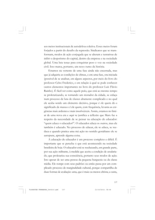 137
aos meios institucionais de autodefesa coletiva. Esses meios foram
forjados a partir do desafio da repressão. Sindicatos que se trans-
formam, modos de ação conjugada que se alteram e tentativas de
inibir o despotismo do capital, dentro da empresa e na sociedade
global. Uma luta tenaz para conquistar peso e voz na sociedade
civil. Isso marca, portanto, um novo rumo da história.
Estamos na vertente de uma fase ainda não encerrada, mas
que já adquiriu as condições de clímax, e em uma fase, ora iniciada
(possível de se analisar, em alguns aspectos, por meio do livro do
professor Celso Frederico, e em relação à qual se pode conhecer
outros elementos importantes no livro do professor Luís Flávio
Rainho). É fácil ver como aquele peão, que está ao mesmo tempo
se proletarizando, se tornando um morador da cidade, se enlaça
num processo de luta de classes altamente complicado e no qual
ele acaba sendo um elemento decisivo, porque é ele quem dá o
significado de massa e é ele quem, com frequência, levanta as exi-
gências mais ardentes e mais insufocáveis. Assim, estamos no limi-
ar de uma nova era e aqui se justifica a reflexão que Marx faz a
respeito da necessidade de se pensar na educação do educador:
“quem educa o educador?”. O educador educa os outros, mas ele
também é educado. No processo de educar, ele se educa, se ree-
duca e quando pratica uma má ação no sentido gestaltiano ele se
autopune, aprende alguma coisa.
A educação do educador é um processo complexo e difícil. É
importante que se perceba o que está acontecendo na sociedade
brasileira de hoje. O educador está se reeducando, em grande parte,
por sua ação militante, à medida que aceita a condição de assalaria-
do, que proletariza sua consciência, portanto seus modos de ação.
Isto apesar de ser uma pessoa da pequena burguesia ou da classe
média. Ele rompe com seus padrões ou então passa por um com-
plicado processo de marginalidade cultural, porque compartilha de
duas formas de avaliação: uma, que é mais ou menos elitista; a outra,
FLORESTAN FERNANDES_fev2010.pmd 21/10/2010, 08:08137
 