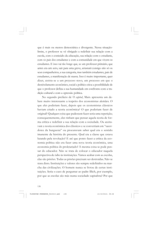 138
que é mais ou menos democrática e divergente. Nessa situação-
limite, o professor se vê obrigado a redefinir sua relação com a
escola, com o conteúdo da educação, sua relação com o estudante,
com os pais dos estudantes e com a comunidade em que vivem os
estudantes. E isso vai tão longe que, se um professor primário, que
antes era um zero, sair para uma greve, arrastará consigo não só os
seus companheiros, a sua categoria, mas também estudantes, pais de
estudantes, a manifestação de massa. Isso é muito importante, quer
dizer, assiste-se a um processo novo, um processo em que o
desnivelamento econômico, social e político criou a possibilidade de
que o professor defina a sua humanidade em confronto com a tra-
dição cultural e com a opressão política.
No segundo prefácio de O capital, Marx apresenta um de-
bate muito interessante a respeito dos economistas alemães. O
que eles poderiam fazer, depois que os economistas clássicos
haviam criado a teoria econômica? O que poderiam fazer de
original? Qualquer coisa que pudessem fazer seria uma repetição;
consequentemente, eles tinham que pensar aquela teoria de for-
ma crítica e redefinir a sua relação com a sociedade. Ou aceita-
vam a teoria econômica dos clássicos e se convertiam em “sacer-
dotes da burguesia” ou procuravam saber qual era o sentido
imanente da história do presente. Qual era a classe que estava
lutando pela revolução? E até que ponto fazer a crítica da eco-
nomia política não era fazer uma nova teoria econômica, uma
economia política do proletariado? A mesma coisa se pode pen-
sar do educador. Não se trata de colocar o educador naquela
perspectiva de ódio às instituições. Vamos acabar com as escolas,
elas são prisões. Todas as prisões precisam ser destruídas. Não se
trata disto. Instituições e valores são sempre redefinidos na mar-
cha das civilizações. O homem nunca se livrou de certas insti-
tuições. Seria o caso de perguntar ao padre Illich, por exemplo,
por que as escolas são más numa sociedade capitalista? Por que
FLORESTAN FERNANDES_fev2010.pmd 21/10/2010, 08:08138
 