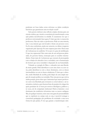 139
poderiam ser boas dadas certas reformas ou dadas condições
históricas que garantissem uma revolução social?
Seria preciso deslocar uma reflexão utópica abstrata para um
circuito realista, que vincule a consciência de transformação a uma
ação prática inconformista ou rebelde. É exatamente isso que o
professor está tentando fazer agora. É claro que não é a massa dos
professores. Não são todos os professores. Pode ser uma minoria,
mas é essa minoria que está levando à frente um processo novo.
Eu fiz uma conferência, ainda este semestre, no último congresso
organizado pela Apeoesp. Foi uma surpresa para mim. Havia mais
de 6 mil pessoas no auditório. Vê-se por aí o grau de mobilização.
O que isso representa? Não eram mais de seis mil pessoas pleite-
ando, do governo Sarney, nomeação para os escalões interme-
diários. Eram mais de 6 mil pessoas que estavam ali preocupadas
com a relação do educador com a sociedade, com a humanização
do homem que nessa sociedade é despojado da sua humanidade.
Voltando ao exemplo de Marx, o educador tem uma liberda-
de muito grande. Pode identificar-se com uma classe ou com ou-
tra, pode identificar-se com a classe dominante, com as classes
intermediárias ou com as classes subalternas. É claro que o educa-
dor, tendo liberdade de escolha, pode dispor de uma ampla mar-
gem de atuação política na sociedade. Para uma pessoa que está na
minha posição, posso dizer que é lamentável que muitos professo-
res usem essa liberdade para tornarem-se conservadores e até re-
acionários, inclusive, para fazerem listas de punição de colegas dos
quais gostariam de se livrar por motivos ideológicos, políticos e,
às vezes, até de competição intelectual. Pode-se lamentar o teor
dominante das tendências reformistas mais ou menos ambíguas.
Mas, de qualquer maneira, existe uma vasta gama de potencialidades
que se exprimem no campo real, ou seja, é possível conjugar a
consciência pedagógica dos problemas da sociedade a uma nova
forma de ação prática. É isto que garante a transformação subs-
FLORESTAN FERNANDES_fev2010.pmd 21/10/2010, 08:08139
 