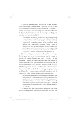 14
A condição de estudante e o “emprego de gravata” represen-
taram mais do que a ruptura com a “cultura folk” e com a condi-
ção social anterior. Abriam-se novos horizontes de socialização e a
criança deslumbrada da cidade transpunha os muros da fortaleza
da degradação, iniciando um ciclo de esperanças que lhe parecia
mais que uma ilusão irremediável.
Uma sociedade de classes em formação não é tão aberta quanto mui-
tos pensam e, tampouco, é aberta em todas as direções. O chão da
superfície exigia uma viagem muito difícil e poucos chegavam até ele,
naquela época. Era normal, portanto, que eu sentisse uma grande
alegria de viver e uma esperança sem limites, como se o mundo me
pertencesse e, a partir daí, tudo dependesse de mim. O orgulho selva-
gem,deagressãoautodefensiva,transformava-senumaforçapsicológi-
ca estuante, que me punha em interação com o mundo dos homens –
a “sociedade”– e não fora dele (Fernandes, 1977,pp.150 e 151).
Na Novaterápica, empresa do ramo de remédios, esse “orgu-
lho selvagem” teve que se confrontar com as relações travadas no
eixo da vida pequeno-burguesa que estava a conhecer e do qual
fazia parte a maioria de seus novos amigos. Um novo mundo de
famílias organizadas, boa parte imigrantes, que destinavam suas es-
truturas institucionais a seus membros, proporcionando educação,
felicidade, segurança, prazeres e condições para o êxito individual.
Um dos efeitos foi a ampliação de sua leitura, que chegou, inclusive,
ao debate sobre o socialismo e a sociedade brasileira, por meio do
contato com Mário Pianna, cunhado de um de seus amigos.
Recém-chegado da Itália, ele via com olhos muito críticos certos “cos-
tumes brasileiros” – inclusive a condição inferior da mulher, o fato
de até homens feitos passarem a mão pela bunda de meninos ou a
apatia dos operários – e me forçava a saltar de uma leitura confusa de
certos livros elementares de propaganda socialista para o significado
do movimento socialista como força social e política (Fernandes,
1977, p. 151).
No Riachuelo, o curso de madureza prosseguia. Com a for-
mação de uma pequena comunidade de estudos, descobriu uma
FLORESTAN FERNANDES_fev2010.pmd 21/10/2010, 08:0714
 