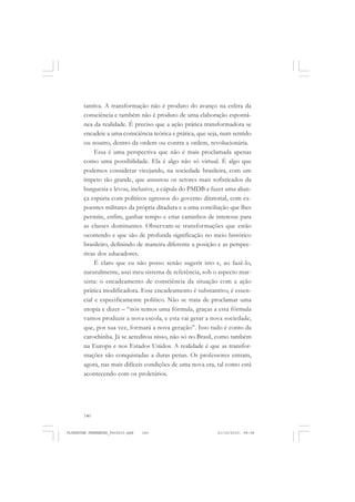140
tantiva. A transformação não é produto do avanço na esfera da
consciência e também não é produto de uma elaboração espontâ-
nea da realidade. É preciso que a ação prática transformadora se
encadeie a uma consciência teórica e prática, que seja, num sentido
ou noutro, dentro da ordem ou contra a ordem, revolucionária.
Essa é uma perspectiva que não é mais proclamada apenas
como uma possibilidade. Ela é algo não só virtual. É algo que
podemos considerar vicejando, na sociedade brasileira, com um
ímpeto tão grande, que assustou os setores mais sofisticados da
burguesia e levou, inclusive, a cúpula do PMDB a fazer uma alian-
ça espúria com políticos egressos do governo ditatorial, com ex-
poentes militares da própria ditadura e a uma conciliação que lhes
permite, enfim, ganhar tempo e criar caminhos de interesse para
as classes dominantes. Observam-se transformações que estão
ocorrendo e que são de profunda significação no meio histórico
brasileiro, definindo de maneira diferente a posição e as perspec-
tivas dos educadores.
É claro que eu não posso senão sugerir isto e, ao fazê-lo,
naturalmente, usei meu sistema de referência, sob o aspecto mar-
xista: o encadeamento de consciência da situação com a ação
prática modificadora. Esse encadeamento é substantivo, é essen-
cial e especificamente político. Não se trata de proclamar uma
utopia e dizer – “nós temos uma fórmula, graças a esta fórmula
vamos produzir a nova escola, e esta vai gerar a nova sociedade,
que, por sua vez, formará a nova geração”. Isso tudo é conto da
carochinha. Já se acreditou nisso, não só no Brasil, como também
na Europa e nos Estados Unidos. A realidade é que as transfor-
mações são conquistadas a duras penas. Os professores entram,
agora, nas mais difíceis condições de uma nova era, tal como está
acontecendo com os proletários.
FLORESTAN FERNANDES_fev2010.pmd 21/10/2010, 08:08140
 